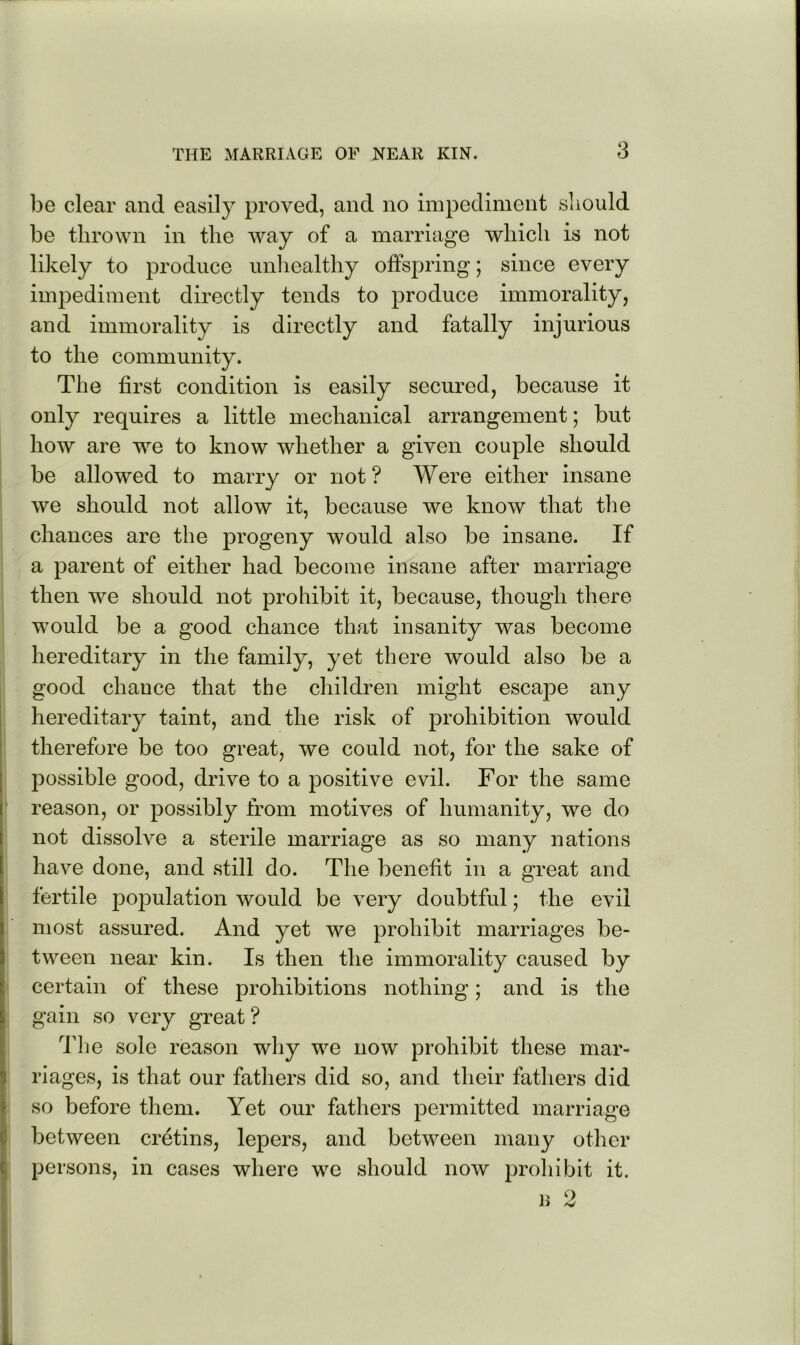 be clear and easily proved, and no impediment sliould be thrown in the way of a marriage which is not likely to produce unliealthy offspring; since every impediment directly tends to produce immorality, and immorality is directly and fatally injurious to the community. The first condition is easily secured, because it only requires a little mechanical arrangement; but how are we to know whether a given couple should be allowed to marry or not? Were either insane we should not allow it, because we know that the chances are the progeny would also be insane. If a parent of either had become insane after marriage then we should not prohibit it, because, though there would be a good chance that insanity was become hereditary in the family, yet there would also be a good chance that the children might escape any hereditary taint, and the risk of prohibition would therefore be too great, we could not, for the sake of possible good, drive to a positive evil. For the same reason, or possibly from motives of humanity, we do not dissolve a sterile marriage as so many nations have done, and still do. The benefit in a great and fertile pojiulation would be very doubtful; the evil most assured. And yet we prohibit marriages be- tween near kin. Is then the immorality caused by certain of these prohibitions nothing; and is the gain so very great? ddie sole reason wliy we now prohibit these mar- riages, is that our fathers did so, and their fathers did so before them. Yet our fathers permitted marriage between cretins, lepers, and between many other persons, in cases where we should now prohibit it. 1' o J> rQ