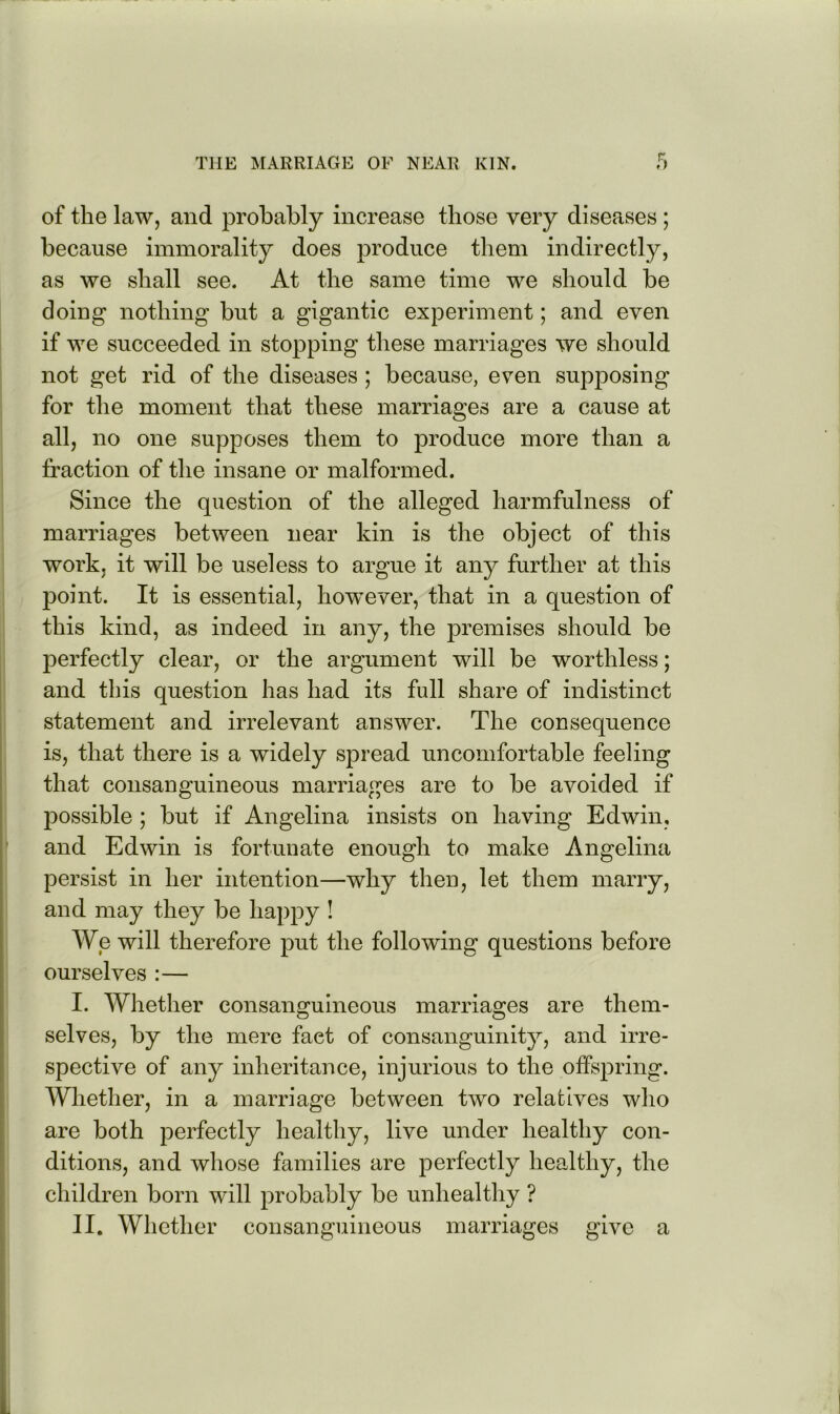 of the law, and probably increase those very diseases; because immorality does produce them indirectly, as we shall see. At the same time we should be doing nothing but a gigantic experiment; and even if we succeeded in stopping these marriages we should not get rid of the diseases ; because, even supposing for the moment that these marriages are a cause at all, no one supposes them to produce more than a fraction of the insane or malformed. Since the question of the alleged harmfulness of marriages between near kin is the object of this work, it will be useless to argue it any further at this jDoint. It is essential, hoTvever, that in a question of this kind, as indeed in any, the premises should be perfectly clear, or the argument will be worthless; and this question has had its full share of indistinct statement and irrelevant answer. The consequence is, that there is a widely spread uncomfortable feeling that consanguineous marriages are to be avoided if possible ; but if Angelina insists on having Edwin, ’ and Edwin is fortunate enough to make Angelina persist in her intention—why then, let them marry, and may they be happy ! We will therefore put the following questions before ourselves :— I. Whether consanguineous marriages are them- selves, by the mere fact of consanguinity, and irre- spective of any inheritance, injurious to the offspring. Whether, in a marriage between two relatives who are both perfectly healthy, live under healthy con- ditions, and whose families are perfectly healthy, the children born will probably be unhealthy ?