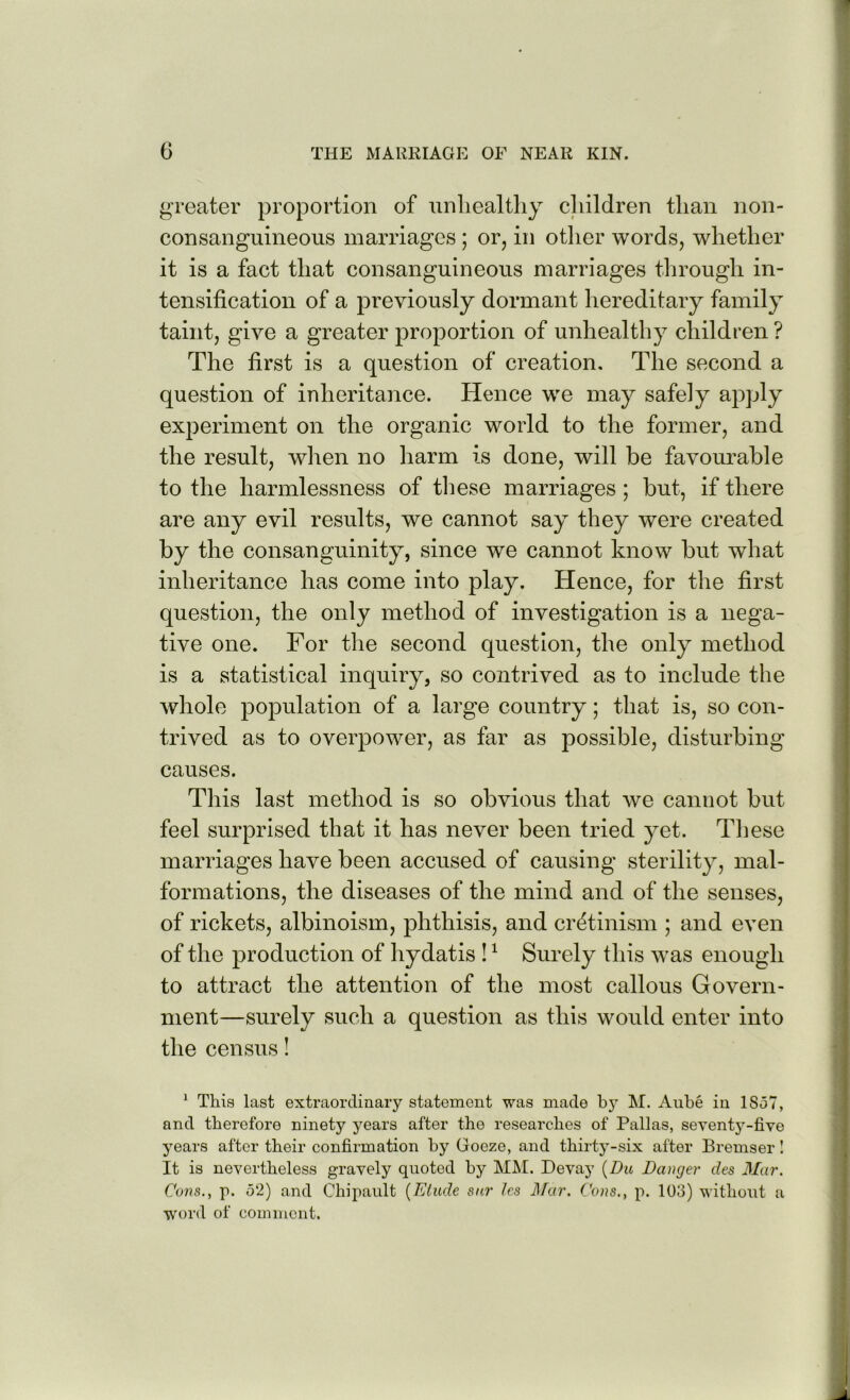 greater proportion of unliealtliy children than non- consanguineous marriages ; or, in otlier words, whether it is a fact that consanguineous marriages tlirough in- tensification of a previously dormant hereditary family taint, give a greater proportion of unhealthy children ? The first is a question of creation. The second a question of inheritance. Hence we may safely apply experiment on the organic world to the former, and the result, when no harm is done, will be favourable to the harmlessness of these marriages ; but, if there are any evil results, we cannot say they were created by the consanguinity, since we cannot know but what inheritance has come into play. Hence, for the first question, the only method of investigation is a nega- tive one. For the second question, the only method is a statistical inquiry, so contrived as to include the whole population of a large country; that is, so con- trived as to overpower, as far as possible, disturbing causes. This last method is so obvious that we cannot but feel surprised that it has never been tried yet. Tliese marriages have been accused of causing sterility, mal- formations, the diseases of the mind and of the senses, of rickets, albinoism, phthisis, and cretinism ; and even of the production of hydatis ! ^ Surely this w^as enough to attract the attention of the most callous Govern- ment—surely such a question as this would enter into the census I ^ This last extraordinary statement was made M. Aube in 1857, and therefore ninety years after the researches of Pallas, seventy-five years after their confirmation by Goeze, and thirty-six after Bremser I It is nevertheless gravely quoted by MM. Devay {Du Danger des 3Iar. Cons., p. 52) and Chipault {Etude sur Ics d/or. Cons,, p. 103) without a word of comment.