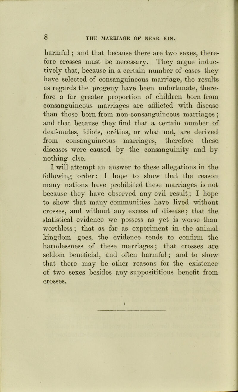 harmful; and that because there are two sexes, there- fore crosses must be necessary. They argue induc- tively that, because in a certain number of cases they have selected of consanguineous marriage, the results as regards the progeny have been unfortunate, there- fore a far greater proportion of children born from consanguineous marriages are afflicted with disease than those born from non-consanguineous marriages; and that because they find that a certain number of deaf-mutes, idiots, cretins, or what not, are derived from consanguineous marriages, therefore these diseases were caused by the consanguinity and by nothing else. I will attempt an answer to these allegations in the following order: I hope to show that the reason many nations have prohibited these marriages is not because they have observed any evil result; I hope to show that many communities have lived without crosses, and without any excess of disease; that the statistical evidence we possess as yet is worse than worthless; that as far as experiment in the animal kingdom goes, the evidence tends to confirm the harmlessness of these marriages; that crosses are seldom beneficial, and often harmful; and to show that there may be other reasons for the existence of two sexes besides any supposititious benefit from crosses.