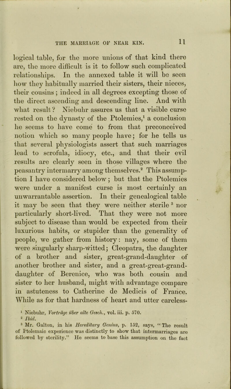 logical table, for the more unions of that kind there are, the more difficult is it to follow such complicated relationships. In tlie annexed table it will be seen liow they habitually married their sisters, their nieces, their cousins ; indeed in all degrees excepting those of the direct ascending and descending line. And with what result ? Niebuhr assures us that a visible curse rested on the dynasty of the Ptolemies,^ a conclusion he seems to have come to from that preconceived notion which so many people have; for he tells us that several physiologists assert that such marriages lead to scrofula, idiocy, etc., and that their evil results are clearly seen in those villages where the peasantry intermarry among themselves.^ This assump- tion I have considered below; but that the Ptolemies were under a manifest curse is most certainly an unwarrantable assertion. In their genealogical table it may be seen that they were neither sterile ^ nor particularly short-lived. That they were not more subject to disease than would be expected from their luxurious habits, or stupider than the generality of peojDle, we gather from history: nay, some of them were singularly sharp-witted; Cleopatra, the daughter of a brother and sister, great-grand-daughter of another brother and sister, and a great-great-grand- daughter of Berenice, who was both cousin and sister to her husband, might with advantage compare in astuteness to Catherine de Medicis of France. While as for that hardness of heart and utter careless- * Niebuhr, Vortrage uher alte Qescli., vol. iii. p. 570. Ibid. 3 Mr. Galton, in bis Hereditary Oenius, p. 152, saj’s, “ The result of Ptolemaic experience was distinctly to show that intermarriages aro followed by sterility.” Ho seems to base this assumption on the fact