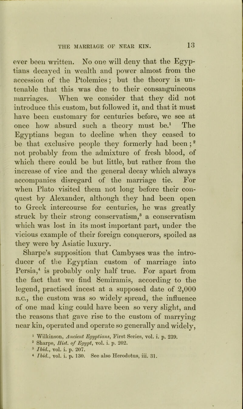 ever been written. No one will deny that the Egyp- tians decayed in wealth and power almost from the accession of the Ptolemies; but the theory is un- tenable that this was due to their consanguineous marriages. When we consider that they did not introduce this custom, but followed it, and that it must have been customary for centuries before, we see at once how absurd such a theory must be.^ The Egyptians began to decline when they ceased to be that exclusive people they formerly had been ; ^ not probably from the admixture of fresh blood, of which there could be but little, but rather from the increase of vice and the general decay which always accompanies disregard of the marriage tie. For when Plato visited them not long before their con- quest by Alexander, although tliey had been open to Greek intercourse for centuries, he was greatly struck by their strong conservatism,^ a conservatism which was lost in its most important part, under the vicious example of their foreign conquerors, spoiled as they were by Asiatic luxury. Sharpe’s supposition that Cambyses was the intro- ducer of the Egyptian custom of marriage into Persia,^ is probably only half true. For apart from the fact that we find Semiramis, according to the legend, practised incest at a supposed date of 2,000 B.C., the custom was so widely spread, the influence of one mad king could have been so very slight, and the reasons that gave rise to the custom of marrying near kin, operated and operate so generally and widely, * Wilkinson, Ancient Egyptians, First Series, vol. i. p. 239. ^ Sharpe, Hist, of Egypt, vol. i. p. 202. ^ Ibid., vol. i. p. 207. ♦ Ibid., vol. i. p. 130. See also Herodotus, iii. 31.