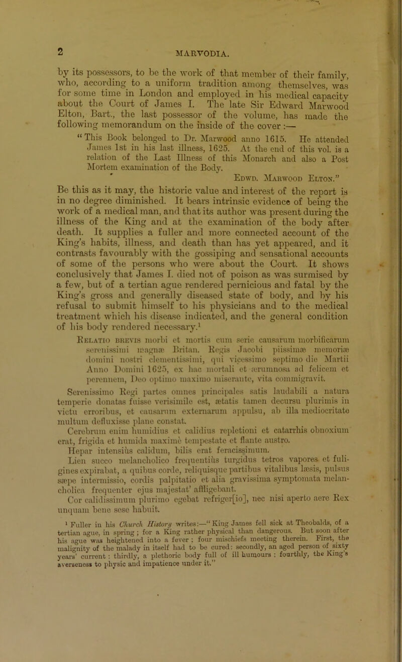 by its possessors, to be the work of that member of their family, who, accoi clin^ to a uniform tradition amon^ themselves, was foi some time in Jjondon and employed in his medical capacity about the Court of James I. The late Sir Edward Marwood Elton, Bart., the last possessor of the volume, has made the following memorandum on the inside of the cover :— “Tliis Book belonged to Dr. Marwood anno 1615. He attended James 1st in liis last illness, 1625. At the end of this vol. is a relation of the Last Illness of this Monarch and also a Post Mortem examination of the Body. Edwd. Marwood Eltox.” Be this as it may, the historic value and interest of the report is in no degree diminished. It bears intrinsic evidence of being the work of a medical man, and that its author was present during the illness of the King and at the examination of the body after death. It .supplies a fuller and more connected account of the King’s habits, illness, and death than has yet appeared, and it contrasts favourably with the go.ssiping and sensational accounts of some of the persons w’ho were about the Court. It shows conclusively that James I. died not of poison as was surmised by a few, but of a tertian ague rendered pernicious and fatal by the King’s gross and generally diseased state of body, and by his refusal to submit tiimself to his physicians and to the medical treatment which his disease indicated, and the general condition of his body rendered nece.ssary.^ Kei.atio brevis morhi ct mortis cum seric causimim morbificarum sorciiissimi u!agn» Britan. Kogis Jacobi piissima'. momorias (lomini iiostri clementissimi, (pii vicessimo scptimo die ^lartii Anno Domini 1625, ex liac mortali ct arumnosa ad felicem et pcitmiiem, Deo optimo maximo miserantc, vita commigravit. Serenissimo Kcgi jiartes omnes principales satis laiulabili a natura temperie donatas fiiisse verisimile est, setatis tamcn dccursu plurimis in victu erroribus, et musarnm exteniarum appulsu, ab ilia mediocritato multum defluxisso plane constat Cerebrum cnim humidius ct calidius repletioni et catarrhis obnoxium emt, frigida et humida luaxime tcunpestate et flante austro. liepar intensius calidum, bills erat feracissimum. Lien succo mclancholico freipientius turgidus tetros vapores et fuli- gincs expirabat, a quibus corde, reliquisque partibus vitalibus lajsis, pulsus sa?pe intermissio, conlis palpitatio ct alia gravi.ssima symptomata melan- cliolica frequenter ejus majestat’ aftiigebant. Cor calidissimum plurimo egebat refrigcr[io], nec nisi aperto acre Ko.x unquam bene sesc habuit * Fuller in his Church Ilittorn writes;—“ King James fell sick at Theobalds, of a tertian ague, in spring ; for a King rather physical than dangerous. But soon after his ague was heightened into a fever; four mischiefs meeting therein. First, the malignity of the malady in itself li.ad to be cured: secondly, an aged person of sixty years’ current : thirdly, a plethoric body full of ill humours : fourthly, the King's averseness to physic and impatience under it.”