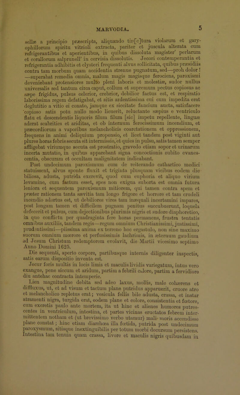 sellffi <a pi'incipio pr^eacriptn, aliquando tii'[c]tura violaruin et gary- ophilloruni spiritu vitrioli extracta, pariter et juscula alterata cum ref I igerantibus et aperientibus, in quibus dissoluta magister’ perlaruin et corallorum salprunell’ in cervisia dissolutis. Jecori conteinperantia et refrigerantia adhibitis et clysteri frequenti alvus sollicitata, quibus prsesidiis contra tarn inorbmn quaiu accidentia strenue pugnatum, sed—prob dolor ! —superabat remedia omnia, malum magis magisque ferociens, paroxismi deveniebant protensiores multo pleni laboris et molestim, sudor nullus universalis sed tantum circa caput, collum et suprcmum pectus copiosus ac saepe frigidus, pulsus celerior, crebrior, debilior factus est, et respiratio laborissima regem defatigabat, et sitis ardentissima cui cum impedita erat deglutitio a vitio ei conato, janniue ex siccitate faucium aucta, satisfacere 'copioso satis potu nullo modo licuerit, reluctante ssepius e ventriculo flatu et descendentis liquoris filum filum [sic] impetu repellente, lingum aderat scabrities et ariditas, et ob internum ferocissimum incendium, et prjEcordiorum a vaporibus melancholicis coarctationem et oppressionem, frequens in animi deliquium propensio, et licet tandem post viginti aut plures boras febris secuta sit intermissio,’et quies in pulsu, satis tamen semper affligebat viriumquc secuta est prostratio, gravedo etiam sopor et urinaruni incerta mutatio, in quibus apparebant signa concoctionis subito evanes- centia, obscurara et occultaiu malignitatem indicabant. Post undecimum paroxismum cum de reiterando catbartico medici statuissent, alvus spontc fluxit et triginta pluscpiam vicibus eodem die biliosa, adusta, putrida excrevit, quoil cum euphoria et aliquo virium levaminc, cum factum esset, spes non exigua suborta est omnia futura leniora et sequentem paroxismum mitiorem, <|ui tamen contra spem ct prseter rationem tanta ssevitia tain longo frigore et borrore et tam crudeli incendio adortus est, ut debiliores vires tam insequali incertamini impares, post longam tamen et difficilem pugnam penitus succubuerunt, loquela dcfecerit et pulsus, cum dejectionibus plurimis nigris et sudore diaplioreticn, in quo conflictu per quadraginta fere boras permanens, frustra tentatis omnibus auxiliis, tandem regis—rcgum omnium Cbristianissimi, justissimi, pnidentissimi—piissima anima ex terreno boc ergastulo, non sine maximo suorum omnium mocrore et perfusissimis lacbrimis, in aeteruum gaudiuin ad Jesum Cbristuiu redemptorem evolavit, die Martii vicesimo septimo Anno Domini 1625. Die sequenti, aperto corpore, partibusquo internis diligenter inspectis, satis earum dispositio inventa est. Jecur foris multis in locis limis et maculis lividis variegatum, intus vero exanguc, pene siccum et aridum, partim a febrili citlore, partim a fervidiore diu antebac contracta intcmperie. Lien magnitudine debita sed adeo laxus, mollis, male cobmrens et dilHuxus, ut, et ad visum et tactum plane putridus apparuerit, cruore atro ct melancbolico repletus erat; vesicula fellis bile adusta, crassa, et instar atramenti nigra, turgida erat, eodem plane et colore, consistentia et foetore, cum excretis paulo ante mortem, ita ut bine et alienes bumores putre.s- centes in ventriculum, inte.stina, et partes vicinas eructatos febrem inter- mittentem notbara ct (ut brevissimo verbo utamur) mali moris accendisso plane constat; bine etiam diarrboea ilia foetida, putrida post undecimum paroxysmum, sitisque inextinguibilis per totum morbi decursum persistens. Intestina tam tenuia quam crassa, livorc et maculis nigris quibusdam in