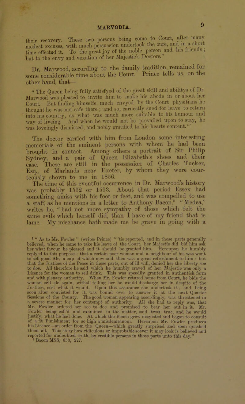 their recovery. Tliese two persons being come to Court, after many modest excuses, with much persuasion undertook tlie cure, and in a ‘’lor time effected it. To the ^eat joy of the noble person and his friends , but to the envy and vexation of her IMajestie’s Doctors. Dr. Marwood, according to the family tradition, remained £oi some considerable time about the Court. Prince tells us, on the other hand, that— “ The Queen being fully satisfyed of the great skill and abilitys of Dr. Starwood was pleased to invite him to make his abode in or about her Court. But finding himsclfe much envyed by the Court physitians he thought he was not safe there ; and so, earnestly sued for leave to return into his country, as Avhat ivas much more suitable to his humour and Avay of liveing. And when he n'ould not bo prevailed upon to stay, lie Avas loveingly dismissed, and nobly gratified to his hearts content.' The doctor carried with him from London some interesting memorials of the eminent persons Avith Avhom he had been brought in contact. Among others a portrait of Sir Philip Sydney, and a pair of Queen Elizabeth’s shoes and their case. These are still in the possession of Charles Tucker, Esq., of Marlands near Exeter, by whom they Avere cour- teously .shown to me in 18.5G. The time of this eventful occurrence in Dr. Marwood’s history was probably 1592 or 159.3. About that period Essex had something amiss with his foot or feet, and was compelled to use a staff, as he mentions in a letter to Anthony Bacon.^ “ Medea,” writes he, “ had not more sympathy of those Avhich felt the same evils which herself did, than I have of my friend that is lame. My mischance hath made me be grave in going Avith a 1 “ As to Mr. Fowler ” (writes Prince) “ ’tis reported, .md in tho.se parts generally believed, when he came to tixke his leave of the Court, her Majestic did bid him :isk her what favour he pleiised and it should be granted him. Hereupon he humbly repB’ed to this purpose : that a certain poor woman and a neighbour of his was Avont to sell good Ale, a cup of Avbich now .and then w.as a great refi-eshment to him : but that the Justices of the Peace in those parts, out of ill ivill, denied her the liberty soe to doe. All therefore he Siiid which he humbly craved of her M.ajestie w.as only a Licence for the wom.an to sell drink. This was speedily granted in authentick form and with jden.ary authority. AVhen Mr. Fowler retured home from Court, he bids the woman sell ale again, withall telling her he would discharge her in despite of the Justices, cost Avhat it Avould. Upon this assur.ance she undertook it; .and being soon after convicted for it, w.as bound over to .answer it at the next Quarter Sessions of the County. The good wom.an .appe.aring accordingly, was threatened in a severe manner for her contempt of .authority. All she had to reply w.as, that Mr. Fowler ordered her soe to doe and promised to be.ar her out in it. Mr. Fowler being call’d .and examined in the m.atter, said tw<os true, and he would justify, whafhe had done. At which the Bench grew disgusted and began to consult of a fit Punishment for so high a misdemeanour. Hereupon Mr. Fowler produces his Licence—an order from the Queen—which greatly surprised and soon qu.oshed them all. This story how ridiculous or improbable soever it may look is believed and reported for undoubted truth, by credible persons in those parts unto this day.”  Bacon MSS, 653, 227.