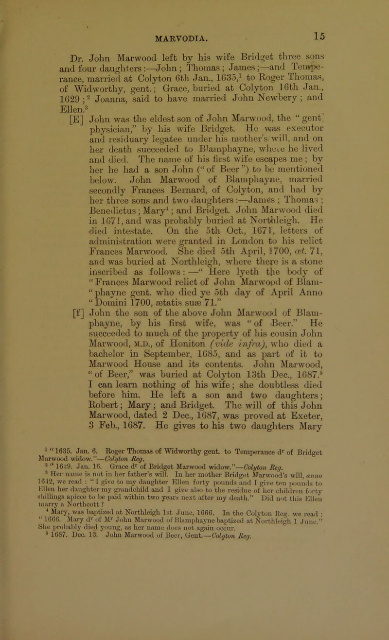 Dr. John Marwood left by his wife Bridget three sons and four daughters:—John; Thomas; James;—and Tempe- rance, married at Colyton 6th Jan., 1635,^ to Roger Thomas, of Widworthy, gent.; Grace, buried at Colyton ICth Jan., 1629 Joanna, said to have married John Newbery; and Ellen.3 [E] John was the eldest son of John Marwood, the “ gent, physician,” by his wife Bridget. He was executor and residuary legatee under his mother’s will, and on her death succeeded to Blamphayne, wheie he lived and died. The name of his first wife e.scApes me; by her he had a son John (“of Beer”) to be mentioned below. John Marwood of Blamphayne, married secondly Frances Bernard, of Colyton, and had by her three sons and two daughters :—James ; Thomas ; Benetlictus; Mary^; and Bridget. John Marwood died in 1671, and was probably buried at Northleigh. He died intestate. On the 5th Oct., 1671, letters of administration were granted in London to his relict Frances Marwood. She died 5th April, 3700, wt. 71, and was buried at Northleigh, where there is a stone inscribed as follows: —“ Here lyeth the body of “Frances Marwood relict of John Marwood of Blam- “ phayne gent, wdao died ye 5th day of April Anno “ Domini 1700, jetatis suae 71.” [f] John the son of the above John Marwood of Blam- phayne, by his first wife, was “ of Beer.” He succeeded to much of the property of his cousin John Marwood, M.D., of Honiton Cvule in/mj, who died a bachelor in September, 1685, and as part of it to Marwood House and its contents. John Marwood, “ of Beer,” was buiied at Colyton 13th Dec., 1687.“ I can learn nothing of his wife; she doubtless died before him. He left a son and two daughters; Robert; Mary ; and Bridget. The will of this John Marwood, dated 2 Dec., 1687, was proved at Exeter, 3 Feb., 1687. He gives to his two daughters Mary * “1635. Jan. 6. Roger Thomas of Widworthy gent, to Temperance d* of Bridget Marwood widow.”—Colyton Reg. ’ ‘‘ 16'^9. Jan. 16. Grace di^ of Bridget Marwood widow.”—Colyton Reg. •' Her name is not in her father’s will. In her mother Bridget Alarwood’s will, anno 1612, we reail : “ 1 give to my d.aughter Ellen forty pounds and I give ten pounds to Hllen her daughter my grandchild and 1 give also to the residue of her children forty sliillings apiece to be p.aid within two years nc.-it after my death.” Did not this Ellen marry a Northcott ? ‘ Mary, was Ixiptized at Northleigh 1st June, 1666. In the Colyton Reg. we read ; “ 1666. M.ary d*' of M* John M.arwood of Blani|)haynebaptized at Northleigh 1 June.” She probably died young, as her name d«.»es not again occur. ‘ 1687. Dec. 13. John Marwood of Beer, Gent.—Colyton Reg.