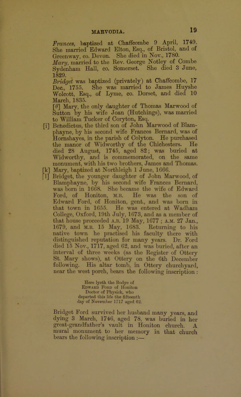 Frances, baptized at Chaffcombe 9 April, 1749, She married Edward Elton, Esq., of Bristol, and of Greenway, co. Devon. She died in Nov., 1780. Mary, married to the Rev. George Notley of Combe Sydenham Hall, co. Somerset. She died 3 June, 1829. BHdget was baptized (privately) at Chaffcombe, 17 Dec., 1755. She was married to James Huyshe Wolcott, Esq., of Lyme, co. Dorset, and died 10 March, 1835. [9] Mary, the only daughter of Thomas Marwood of Sutton by his wife Joan (Hutchings), was married to William Tucker of Coryton, Esq. [i] Behedictus, the third son of John Marwood of Blam- phayne, by his second wife Frances Bernard, was of Homshayes, in the parish of Colyton. He purchased the manor of Widworthy of the Chichesters. He died 28 August, 1745, aged 82; was buried at Widworthy, and is commemorated, on the same monument, with his two brothers, James and Thomas. k] Mary, baptized at Northleigh 1 June, 1666. l] Bridget, the younger daughter of John Marwood, of Blamphayne, by his second wife Frances Bernard, was born in 1668. She became the wife of Edward Ford, of Honiton, m.b. He was the son of Edward Ford, of Honiton, gent., and was born in that town in 1655. He was entered at Wadham College, Oxford, 19th July, 1673, and as a member of that house proceeded a.b. 19 May, 1677 ; a.m. 27 Jan., 1679, and m.b. 15 May, 1683. Returning to his native town he practised his faculty there with distinguished reputation for many years. Dr. Ford died 15 Nov., 1717, aged 62, and was buried, after an interval of three weeks (as the Register of Ottery St. Mary shows), at Ottery on the 6th December following. His altar tomb, in Ottery churchyard, near the west porch, bears the following inscription : Here lyeth the Bodye of Edward Ford of Honiton Doctor of Ph3’sick, who departed this life the fifteenth day of November 1717 aged 62. Bridget Ford survived her husband many years, and 3 March, 1746, aged 78, was buried in her great-grandfather’s vault in Honiton church. A mural monument to her memory in that church bears the following inscription :—