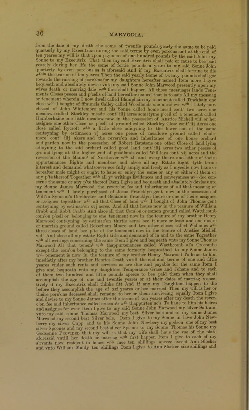 from tho daie of my death the some of tweutie pounds yearly the same to be paid quarterly by my Executrixe during the sjiid terme by even porcons and at the end of ten yenres my will is that vpon i)ayment of one hundred pounds by the said John my Sonne to my Executrix Tliat then my said Executrix shall paie or cause to bee paid yearely dunng her life the some of fortie pounds a yeare to my said Sonne John iluai-terly by even porc’ons as is aforesaid And if my Executrix shall fortune to die wthin the tcarme of ten yeares Then the said yearly Some of twenty pounds shall goe towards the raiseing of porc’ons for my daughters hereafter named Item more I give bequeath and absolutely de\nse vnto my said Sonne John Marwood presently upon my wives death or marriag daie w®** first shall happen All those messuages lauds Tene- ments Closes peeces and p’cells of land hereafter named tliat is to saie All my messuag or tenement wherein I now dwell called Blamphain my tenement called Tinckhain one close I bought of IfrauncLj CaUey called Wootllnnds one meadowe w’^*' I lately pur- chased of John Whitemore and his Sonne called home meail cent' two acres one meadawe called Stockley meade cent’ iiij acres soinetyme p’cell of a tenement called Hamberhaine one little meadow now in the i^ssession of Anstice Michell vid’ or her assignee one other Close or p’cell of ground called Stockley Close cont’ iij Acres one close called llycroft w^** a little close adioyning to the lower end of the same conteyning by estimacon vj acres one peece of meadowe ground allied chale- more cont’ iiij akers and the revere’on and inheritance of one house orchard and ganlen now in the possession of Robert Batstone one other Close of laud lying adioyning to the sjiid orchard called good land cont’ iiij acres two other jieeces of ground lying at the higher end of goodlands called Will-leys cont’ vij acres and the reverc’on of the Manno’’ of Northover w^** all and every theire and either of theire appurtenances Rights and members and alsoe all my Estate Right tytle terme interest and demaund whatsoever soe fully amply and freely as I myselfe now haue or hereafter male might or ought to haue or enioy the same or any or either of them or any p’te thereof Togeather w*'** all y“ writings Evidences and conveyances w“'‘ doe cou- cerne the same or any p’te thereof Item I give and bequeath and absolutely devise unto my Sonne James Marwooil the reverc’on fee and inheritiince of all that mossuag or tenement w®** I lately purchased of Josua ffrancklyn gent now in the possessitm of Will’in Syme al’s norchester and Beniamin fTnuicklyn theire or one of theire assignee HI' assignes togeather wtl' all that Close of laud w=“ I bought of John Thomas gent conteyning by eotimac’on xvj acres. And .all that house now in the teanure of William ('rabb aial Rob't Crabb And alsoe all that Com’on or comon ground called Watthcomb com’on ii'cell or belonging to one tenement now in the teanure of my brother Henry Marwood contayning l>y ••.-(timnc’on thirtie acres l>ee it more or lease and one mooro or marrish ground called Rekerham Moore and two other closes allied Walloues w*^' three closes of land bee p’te of the tenement now in the tenure of Anstice Michell vid’ And alsoe all my estate Right title and demaund of in and to the same Togeather wtl> all writings concerning tho same Item I give and bequeath vnbi my Sonne Thomas Marwood All that tencm*' w‘** thappurtenances called Wacthcoinb al’s Crocombe except the com’ou belonging to the same formerly bequeathed to my Sonne James w'** tenement is now in the teanure of luy brother Henry MarR’ood To haue to him imediatly after my brother Henries Death vntill the end and terme of one and fiftie yeares vnder such rents and services as are due and payable for the same Item I give and bequeath vnto my daughters Temperance Grace and Johane and to each of them two hundred and fiftie pounds apeece to bee paid them when they shall accomplish the age of one and twentie yeares or at their daies of marriag respec- tively if my Executrix shall tliinke fitt And if any my Daughters happen to die before they accomplish tlie age of xxi yeares or bee married Then my will is her or theire porc’ons deceased shall remaine to her or them surviveing cquaUy Item I give and devise to my Sonne James after the terme of ten yeares after my death the reyer- c’on fee and inheritance called crocomb w^>> thappurten’nc’s To haue to him his heires and assignes for ever Item I give to my said Sonne John Marwood my silver Salt and vnto my said sonue Thomas Manvood my best Silver bole and to my sonne James Marwood my second best Silver bole. Item I give to my Sonne in lawe John New- berry my silver Cupp and to his Sonne John Newbery my gtslson one of my best silver Spoones and my second best silver Spoime to my Sonne Thomas his Sonne my Godsoune Phovidkd that my will is that my wife shall haue the vse of the plate aforesaid vntill her death or marriag w®'' first haiipen Item I give to each of my s’i*vants now resident in house w^** mec ten shillings a]>ccce excej>t .rVnn Slockei and vnto William Manly ten shillings Item I give to Ami Slocker sixe shillings and