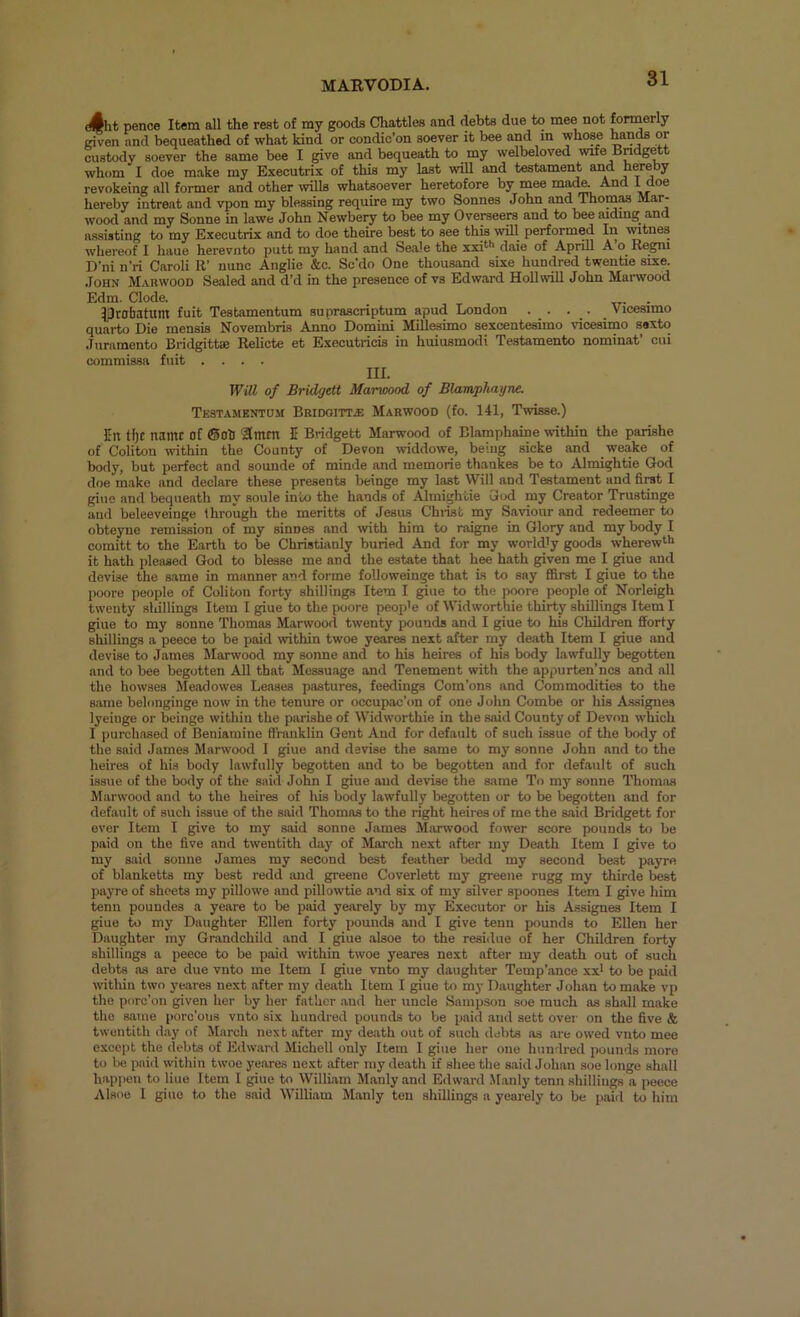 d(Jht pence Item all the rest of my goods Chatties and debts due to mee not formerly riven and bequeathed of what kind or condic’on soever it bee and m whose hanM or custody soever the same bee I give and bequeath to my welbeloved wife Bndgrit whom I doe make my Executrix of this my last will and testament arid hereby revokeing all former and other ivills whatsoever heretofore by mee made. And hereby intreat and vpon my blessing require my two Sonnes John and ThomM Mai^ wood and my Sonne in lawe John Newbery to bee my Overseers and to bee aidmg and assisting to my Executrix and to doe theire best to see this will performed Iii witnes wliereof I haue herevuto putt my hand and Seale the xxi‘*> daie of Aprill A’o Regni D’ni n’ri Caroli R’ nunc Anglie &c. Sc’do One thousand sixe hundred twentie sixe. John Mauwood Sealed and dd in the presence of vs Edward Hollwill John Marwood Edm. Clode. ^robatum fuit Testamentum supraacriptum apud London . _ . . . _ Vicesimo quarto Die mensLs Novembris Anno Domini Millesimo sexcentesimo vicesiino ssxto Juramento Bridgittae Relicte et Executricis in huiusmodi Te.stamento nominat’ cui commissa fuit .... III. WUl of Bridgett Marwood of BlampJuiyne. Testamentum BBiooiTTiE Marwood (fo. 141, Twisse.) Jn tl)C name of ®oll Smen I Bridgett Marwood of Blamphaine within the parishe of Coliton within the County of Devon widdowe, being sicke and weake of body, but perfect and sounde of minde and memorie thankes be to Almightie God doe make and declare these presents beinge my last Will and Testament and firat I giue and bequeath my soule into the hands of Almightie God my Creator Trustinge and beleeveinge through the meritts of Jesus Chiist my Saviour and redeemer to obteyne remission of my sinnes and with him to raigne in Glory and my body I comitt to the Earth to be Christuinly buried And for my worldly goods wherew‘'> it hath pleased God to blesse me and the estate that hee hath given me I giue and devise the same in manner and forme followeinge that is to say fiSrst I giue to the poore people of Coliton forty shillings Item I giue to the poore people of Norleigh twenty sliillings Item I giue to the poore people of Widworthie thirty shillings Item I giue to my sonne Thomas Marwood twenty pounds and I giue to his Children fforty shillings a peece to be paid within twoe yeares next after my death Item I giue and devise to James Marwood my sonne and to his heires of his body lawfully begotten and to bee begotten All that Messuage and Tenement with the appurten’ncs and all the howses Meadowes Leases pastures, feedings Com’ons and Commodities to the same belonginge now in the tenure or occupac’on of one Jolm Combe or his Assignee lyeiuge or beinge within the parishe of Widworthie in the said County of Devon which I purchased of Beniamiue ffnmklin Gent And for default of such issue of the body of the said James Marwood I giue and devise the same to my sonne John and to the heires of his body lawfully begotten and to be begotten and for default of such issue of the body of the said John I giue and devise the same To my sonne Thomas Marwood and to the heires of his body lawfully begotten or to be begotten and for default of such issue of the said Thomas to the right heires of me the said Bridgett for ever Item I give to my said sonne James Miirwood fower score pounds to be paid on the five and twentith day of March next after my Death Item I give to my said sonne James my second best feather bedd my second best payre of blanketts my best redd and greene Coverlett my gi-eene rugg my thirde best payre of sheets my pillowe and pillowtie and six of my silver spoones Item I give him tenn poundes a yeare to be paid yearely by my Executor or his Assignes Item I giue to my Daughter Ellen forty pounds and I give tenn pounds to Ellen her Daughter my Grandchild and I giue alsoe to the residue of her Children forty shillings a peece to be paid within twoe yeares next after my death out of such debts as are due vnto me Item I giue vnto my daughter Temp’ance xx* to be paid wnthin two yeares next after my death Item I giue to my Daughter Johan to make vp the porc'on given her by her father and her uncle Sampson soe much as shall make the same porc’ous vnto six hundred pounds to be paid and sett over on the five & twentith day of March next after my death out of such debts iis are owed vnto mee except the debts of Edward Michell only Item I giue her one hundred pounds more to be paid within twoe yeares next after my death if shee the said Johan soe longe shall happen to Hue Item I giue to William Manly and Edward .Manly tenn shillings a peece Alsoe I giue to the said William Manly ten shillings a yearely to be paid to him