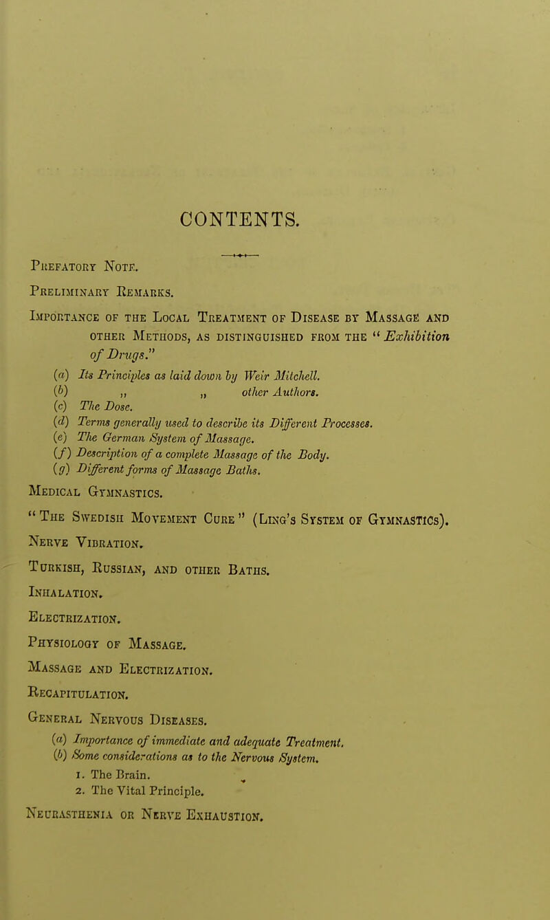 CONTENTS. prefatory note. Preliminary Remarks. Importance of the Local Treatment of Disease bt Massage and other Methods, as distinguished from the Exhibition of Drugs. (a) Its Principles as laid down by Weir Mitcliell. (b) „ „ other Authors. (c) The Dose. (d) Terms generally used to describe its Different Processes. (c) T/ie German /System of Massage. if) Description of a complete Massage of the Body, (g) Different forms of Massage Baths. Medical Gymnastics. The S\yedisii Movement Cure (Ling's System of Gymnastics). Nerve Vibration. Turkish, Russian, and other Baths. Inhalation. Electrization. Physiology of Massage. Massage and Electrization. Recapitulation. General Nervous Diseases. (a) Importance of immediate and adequate Treatment, {b) Some considerations as to the Nervous /System. 1. The Brain. 2. The Vital Principle. Neurasthenia or Nerve Exhaustion.