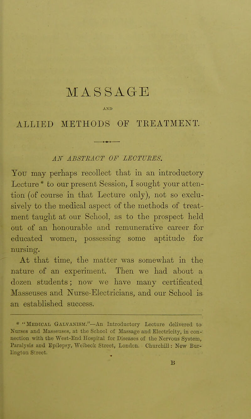 ALLIED MASSAGE AND METHODS OF TREATMENT. AN ABSTRACT OF LECTURES. You may perhaps recollect that in an introductory Lecture * fco our present Session, I sought your atten- tion (of course in that Lecture only), not so exclu- sively to the medical aspect of the methods of treat- ment taught at our School, as to the prospect held out of an honourable and remunerative career for educated women, possessing some aptitude for nursing. At that time, the matter was somewhat in the nature of an experiment. Then we had about a dozen students; now we have many certificated Masseuses and Nurse-Electricians, and our School is an established success. * Medical Galvanism.—An Introductory Lecture delivered to Nurses and Masseuses, at the School of Massage and Electricity, in con- nection with the West-End Hospital for Diseases of the Nervous System, Paralysis and Epilepsy, Welbeck Street, London. Churchill: New Bur- lington Street.