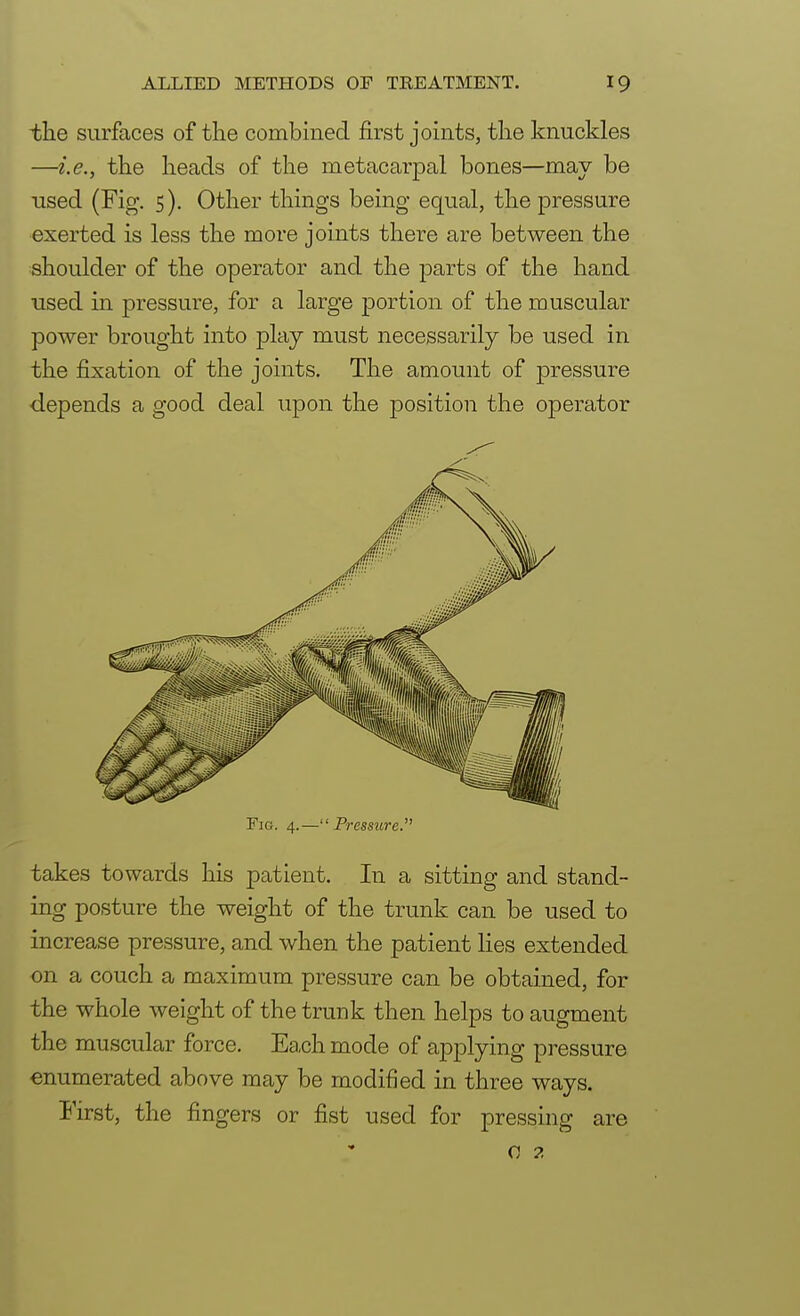 the surfaces of the combined first joints, the knuckles —i.e., the heads of the metacarpal bones—may be used (Fig. 5). Other things being equal, the pressure exerted is less the more joints there are between the shoulder of the operator and the parts of the hand used in pressure, for a large portion of the muscular power brought into play must necessarily be used in the fixation of the joints. The amount of pressure depends a good deal upon the position the operator Fig. 4.—Pressure. takes towards his patient. In a sitting and stand- ing posture the weight of the trunk can be used to increase pressure, and when the patient lies extended on a couch a maximum pressure can be obtained, for the whole weight of the trunk then helps to augment the muscular force. Each mode of applying pressure enumerated above may be modified in three ways. First, the fingers or fist used for pressing are 0 2