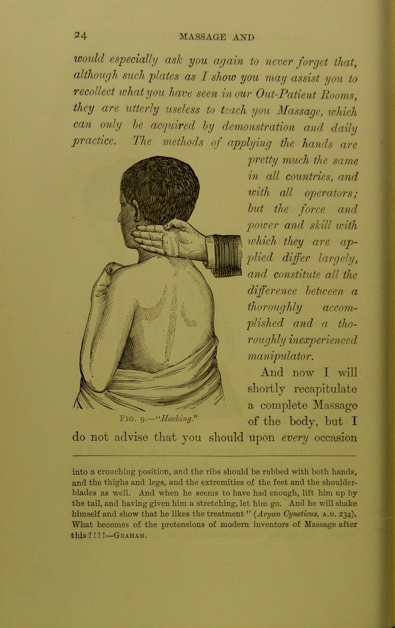 would especially ask you again to never forget that, although such plates as I show you may assist you to recollect what you have seen in our Out-Patient Rooms, they are utterly useless to teach you Massage, which can only be acquired by demonstration and daily practice. The methods of applying the hands are pretty much the same in all countries, and with all operators; but the force and power and skill with which they are ap- plied differ largely, and constitute all the difference between a thoroughly accom- plished and a tho- roughly inexperienced manipulator. And now I will shortly recapitulate a complete Massage of the body, but I do not advise that you should upon every occasion into a crouching position, and the ribs should be rubbed with both hands, and the thighs and legs, and the extremities of the feet and the shoulder- blades as well. And when he seems to have had enough, lift him up by the tail, and having given him a stretching, let him go. And he will shake himself and show that he likes the treatment  {Aryan Cywticus, a.d. 234). What becomes of the pretensions of modern inventors of Massage after this 7 1 ! I—GrKAHAM.