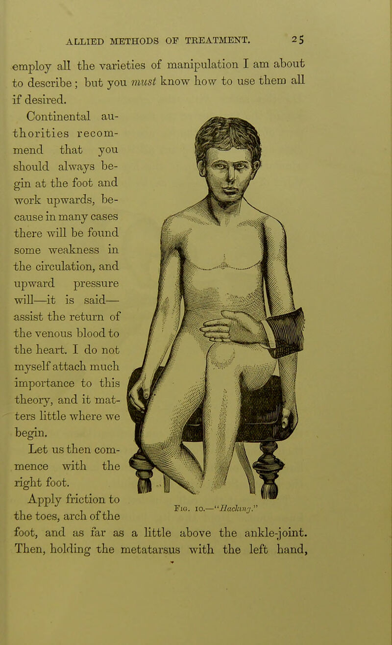 employ all the varieties of manipulation I am about to describe; but you must know how to use them all if desired. Continental au- thorities recom- mend that you should always be- gin at the foot and work upwards, be- cause in many cases there will be found some weakness in the circulation, and upward pressure will—it is said— assist the return of the venous blood to the heart. I do not myself attach much importance to this theory, and it mat- ters little where we begin. Let us then com- mence with the right foot. Apply friction to the toes, arch of the foot, and as far as a little above the ankle-joint. Then, holding the metatarsus with the left hand, Fig. 10.—Bactcmy.