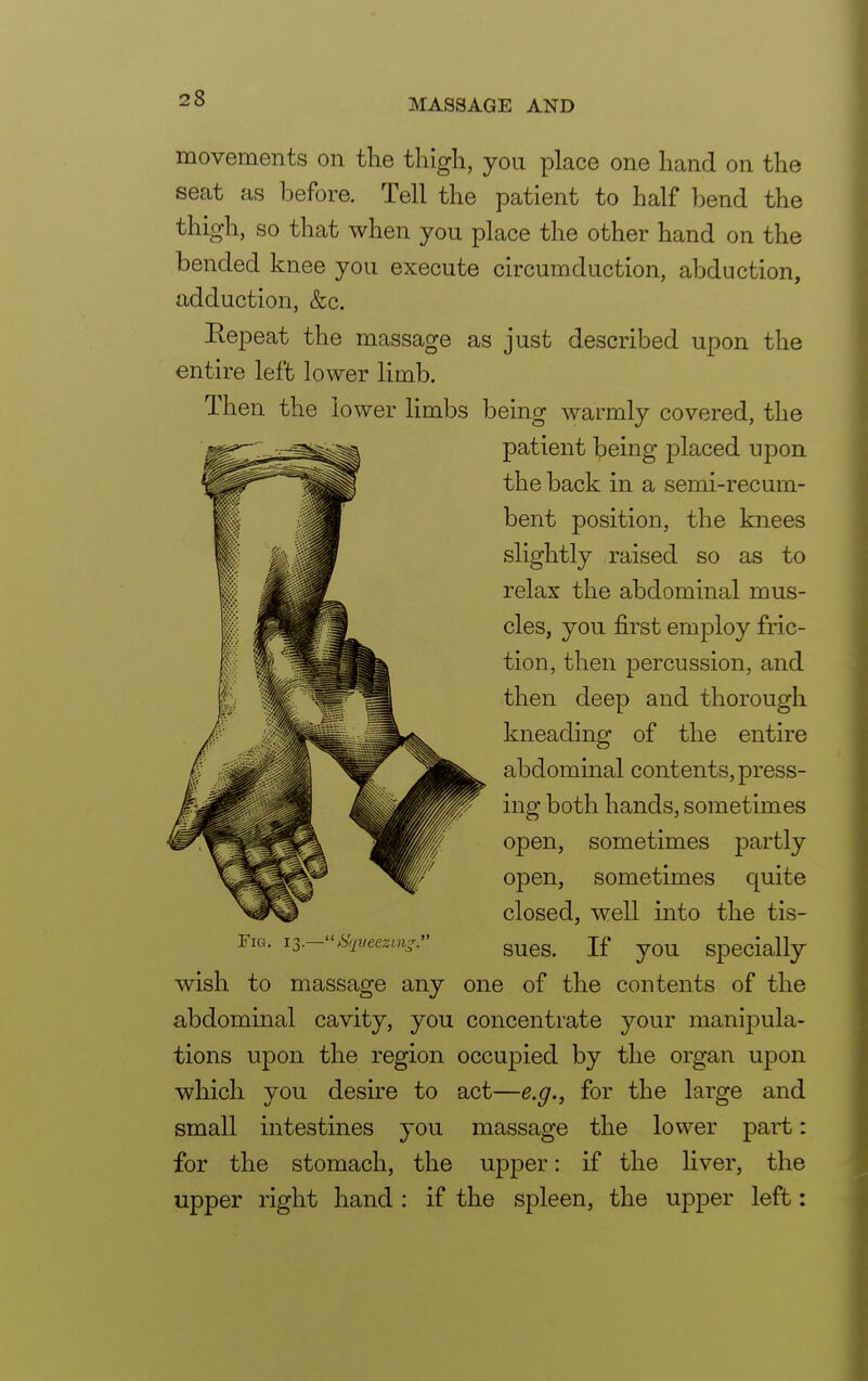 movements on the thigh, you place one hand on the seat as before. Tell the patient to half bend the thigh, so that when you place the other hand on the bended knee you execute circumduction, abduction, adduction, &c. Repeat the massage as just described upon the entire left lower limb. Then the lower limbs being warmly covered, the patient being placed upon the back in a semi-recum- bent position, the knees slightly raised so as to relax the abdominal mus- cles, you first employ fric- tion, then percussion, and then deep and thorough kneading of the entire abdominal contents, press- ing both hands, sometimes open, sometimes partly open, sometimes quite closed, well into the tis- Fig. 13.-Squeezing. gues> Jf yQU SpeciaHy wish to massage any one of the contents of the abdominal cavity, you concentrate your manipula- tions upon the region occupied by the organ upon which you desire to act—e.g., for the large and small intestines you massage the lower part: for the stomach, the upper: if the liver, the upper right hand : if the spleen, the upper left: