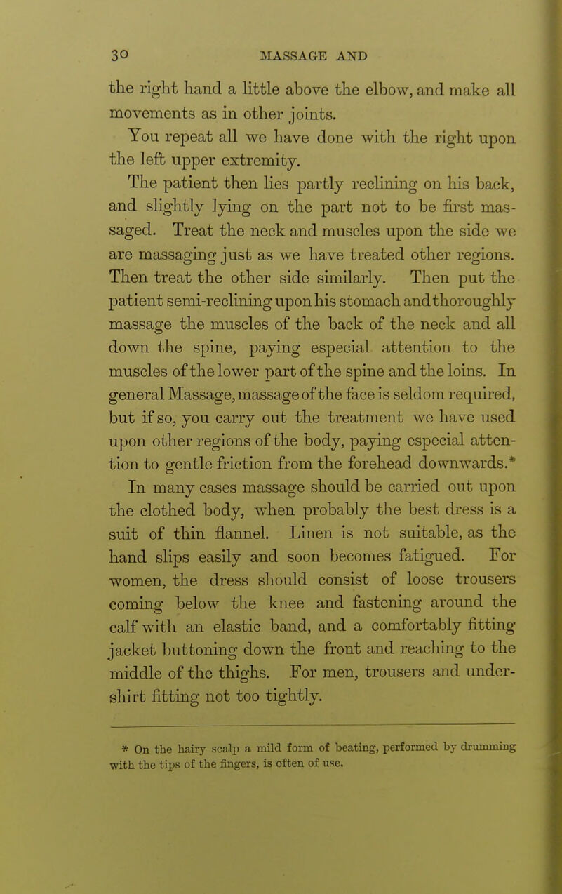 the right hand a little above the elbow, and make all movements as in other joints. You repeat all we have done with the right upon the left upper extremity. The patient then lies partly reclining on his back, and slightly lying on the part not to be first mas- saged. Treat the neck and muscles upon the side we are massaging just as we have treated other regions. Then treat the other side similarly. Then put the patient semi-reclining upon his stomach and thoroughly massage the muscles of the back of the neck and all down the spine, paying especial attention to the muscles of the lower part of the spine and the loins. In general Massage, massage of the face is seldom required, but if so, you carry out the treatment we have used upon other regions of the body, paying especial atten- tion to gentle friction from the forehead downwards.* In many cases massage should be carried out upon the clothed body, when probably the best dress is a suit of thin flannel. Linen is not suitable, as the hand slips easily and soon becomes fatigued. For women, the dress should consist of loose trousers coming below the knee and fastening around the calf with an elastic band, and a comfortably fitting jacket buttoning down the front and reaching to the middle of the thighs. For men, trousers and under- shirt fitting not too tightly. * On the hairy scalp a mild form of beating, performed by drumming with the tips of the fingers, is often of use.