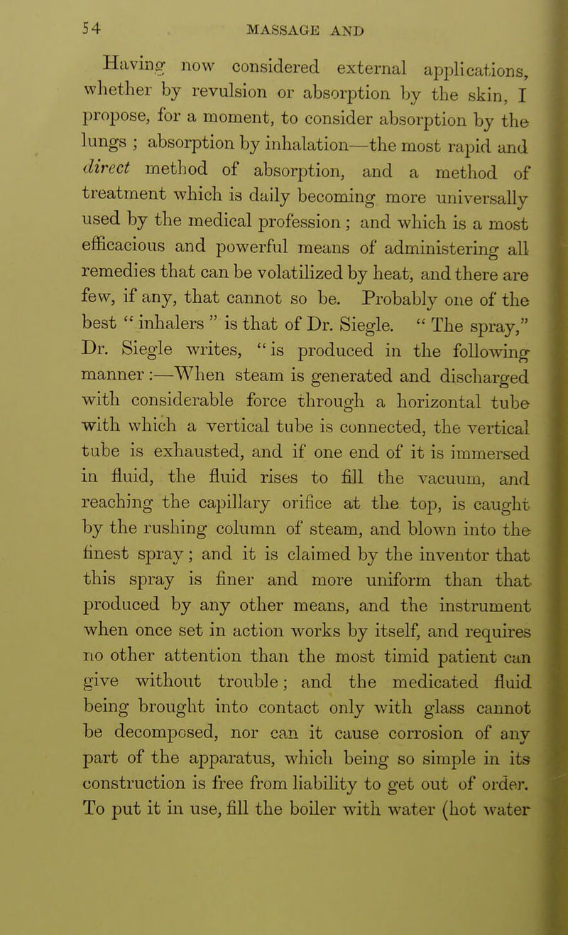 Having now considered external applications, whether by revulsion or absorption by the skin, I propose, for a moment, to consider absorption by the lungs ; absorption by inhalation—the most rapid and direct method of absorption, and a method of treatment which is daily becoming more universally used by the medical profession; and which is a most efficacious and powerful means of administering all remedies that can be volatilized by heat, and there are few, if any, that cannot so be. Probably one of the best  inhalers  is that of Dr. Siegle.  The spray, Dr. Siegie writes, is produced in the following manner :—When steam is generated and discharged with considerable force through a horizontal tube with which a vertical tube is connected, the vertical tube is exhausted, and if one end of it is immersed in fluid, the fluid rises to fill the vacuum, and reaching the capillary orifice at the top, is caught by the rushing column of steam, and blown into the finest spray; and it is claimed by the inventor that this spray is finer and more uniform than that produced by any other means, and the instrument when once set in action works by itself, and requires no other attention than the most timid patient can give without trouble; and the medicated fluid being brought into contact only with glass cannot be decomposed, nor can it cause corrosion of any part of the apparatus, which being so simple in its construction is free from liability to get out of order. To put it in use, fill the boiler with water (hot water