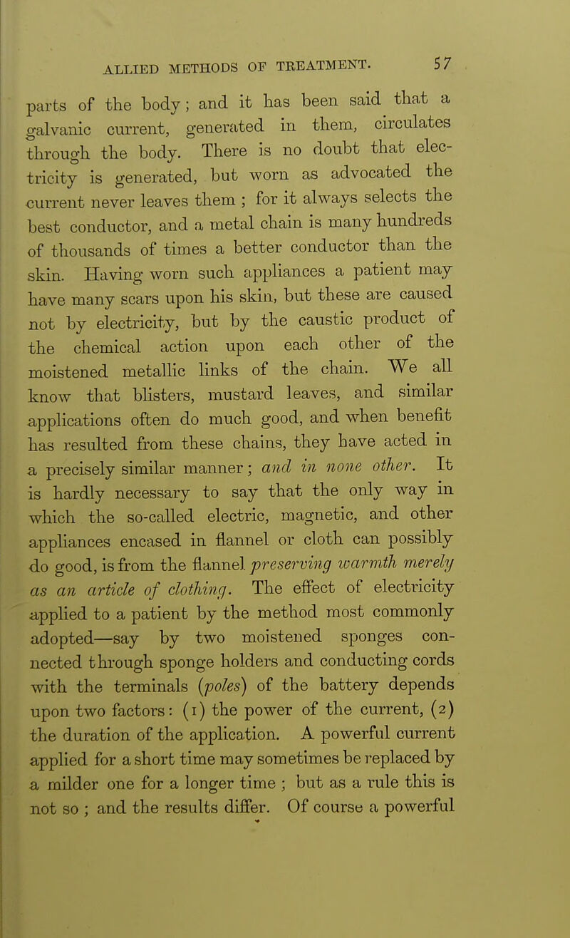 parts of the body ; and it lias been said that a galvanic current, generated in them, circulates through the body. There is no doubt that elec- tricity is generated, but worn as advocated the current never leaves them ; for it always selects the best conductor, and a metal chain is many hundreds of thousands of times a better conductor than the skin. Having worn such appliances a patient may have many scars upon his skin, but these are caused not by electricity, but by the caustic product of the chemical action upon each other of the moistened metallic links of the chain. We all know that blisters, mustard leaves, and similar applications often do much good, and when benefit has resulted from these chains, they have acted in a precisely similar manner; and in none other. It is hardly necessary to say that the only way in which the so-called electric, magnetic, and other appliances encased in flannel or cloth can possibly do good, is from the flannel preserving warmth merely as an article of clothing. The effect of electricity applied to a patient by the method most commonly adopted—say by two moistened sponges con- nected through sponge holders and conducting cords with the terminals {poles) of the battery depends upon two factors: (i) the power of the current, (2) the duration of the application. A powerful current applied for a short time may sometimes be replaced by a milder one for a longer time ; but as a rule this is not so ; and the results differ. Of course a powerful