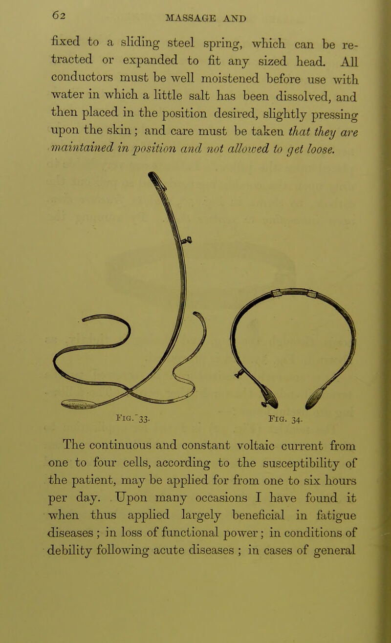 fixed to a sliding steel spring, which can be re- tracted or expanded to fit any sized head. All conductors must be well moistened before use with water in which a little salt has been dissolved, and then placed in the position desired, slightly pressing upon the skin; and care must be taken that they are maintained in position and not allowed to get loose. Fig.33. fig. 34. The continuous and constant voltaic current from one to four cells, according to the susceptibility of the patient, may be applied for from one to six hours per day. Upon many occasions I have found it when thus applied largely beneficial in fatigue diseases ; in loss of functional power; in conditions of debility following acute diseases ; in cases of general