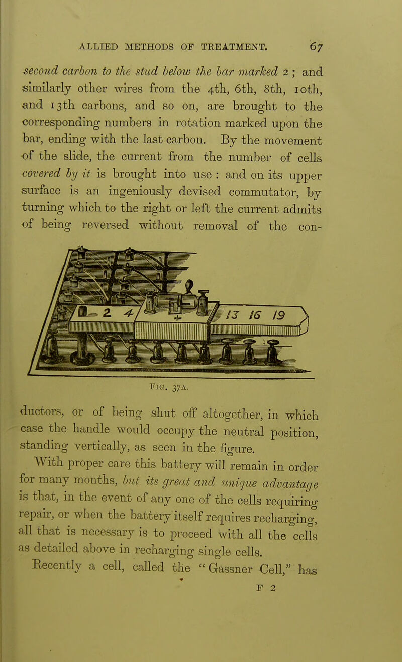 second carbon to the stud below the bar marked 2 ; and similarly other wires from the 4th, 6 th, 8th, 10th, and 13th carbons, and so on, are brought to the corresponding numbers in rotation marked upon the bar, ending with the last carbon. By the movement of the slide, the current from the number of cells covered by it is brought into use : and on its upper surface is an ingeniously devised commutator, by turning which to the right or left the current admits of being reversed without removal of the con- Fig. 37A. ductors, or of being shut off altogether, in which case the handle would occupy the neutral position, standing vertically, as seen in the figure. With proper care this battery will remain in order for many months, but its great and unique advantage is that, in the event of any one of the cells requiring repair, or when the battery itself requires recharging, all that is necessary is to proceed with all the cells as detailed above in recharging single cells. Eecently a cell, called the  Gassner Cell, has F 2