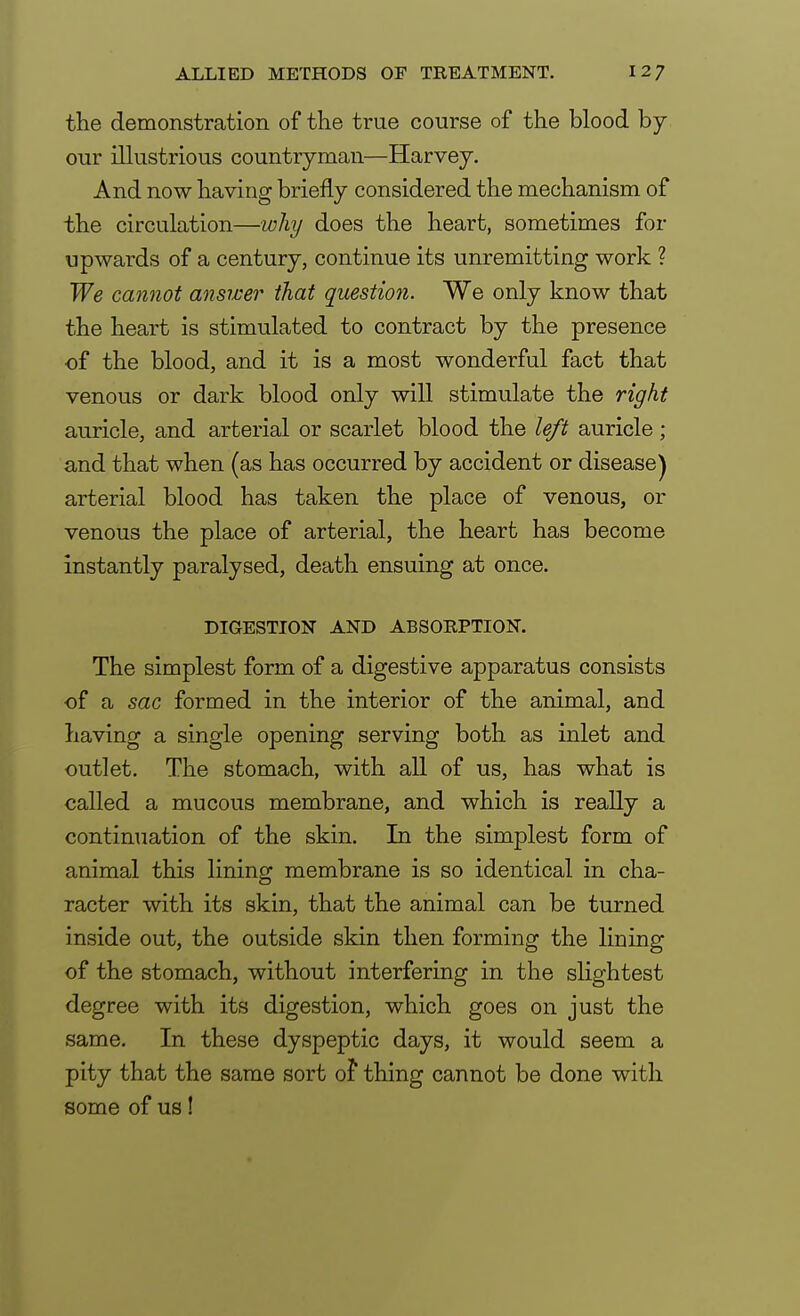 the demonstration of the true course of the blood by our illustrious countryman—Harvey. And now having briefly considered the mechanism of the circulation—why does the heart, sometimes for upwards of a century, continue its unremitting work ? We cannot answer that question. We only know that the heart is stimulated to contract by the presence of the blood, and it is a most wonderful fact that venous or dark blood only will stimulate the right auricle, and arterial or scarlet blood the left auricle; and that when (as has occurred by accident or disease) arterial blood has taken the place of venous, or venous the place of arterial, the heart has become instantly paralysed, death ensuing at once. DIGESTION AND ABSORPTION. The simplest form of a digestive apparatus consists of a sac formed in the interior of the animal, and having a single opening serving both as inlet and outlet. The stomach, with all of us, has what is called a mucous membrane, and which is really a continuation of the skin. In the simplest form of animal this lining membrane is so identical in cha- racter with its skin, that the animal can be turned inside out, the outside skin then forming the lining of the stomach, without interfering in the slightest degree with its digestion, which goes on just the same. In these dyspeptic days, it would seem a pity that the same sort of thing cannot be done with some of us!