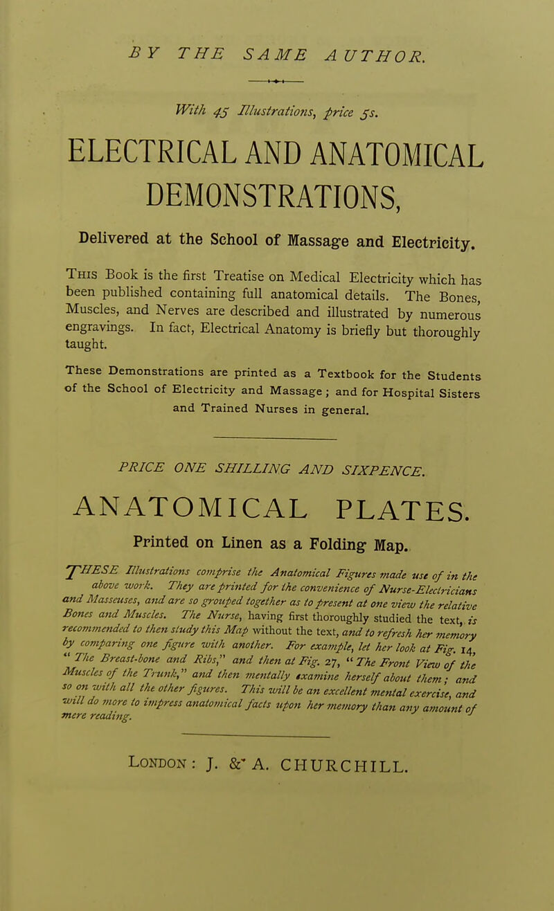 BY THE SAME AUTHOR. With 45 Illustrations, price js. ELECTRICAL AND ANATOMICAL DEMONSTRATIONS, Delivered at the School of Massage and Electricity. This Book is the first Treatise on Medical Electricity which has been published containing full anatomical details. The Bones, Muscles, and Nerves are described and illustrated by numerous engravings. In fact, Electrical Anatomy is briefly but thoroughly taught. 5 3 These Demonstrations are printed as a Textbook for the Students of the School of Electricity and Massage; and for Hospital Sisters and Trained Nurses in general. PRICE ONE SHILLING AND SIXPENCE. ANATOMICAL PLATES. Printed on Linen as a Folding- Map. THESE Illustrations comprise the Anatomical Figures made use of in the above work. They are printed for the convenience of Nurse-Electricians and Masseuses, and are so grouped together as to present at one view the relative Bones and Muscles. The Nurse, having first thoroughly studied the text is recommended to then study this Map without the text, and to refresh her memory by comparing one figure with another. For example, let her look at Fig. 14, The Breast-bone and Ribs, and then at Fig. 27, » The Front View of the Muscles of the Trunk, and then mentally examine herself about them - and so on with all the other figures. This will be an excellent mental exercise, and will do more to impress anatomical facts upon her nut/wry than any amount of mere reading. J LoNDOxN: J. &-A. CHURCHILL.