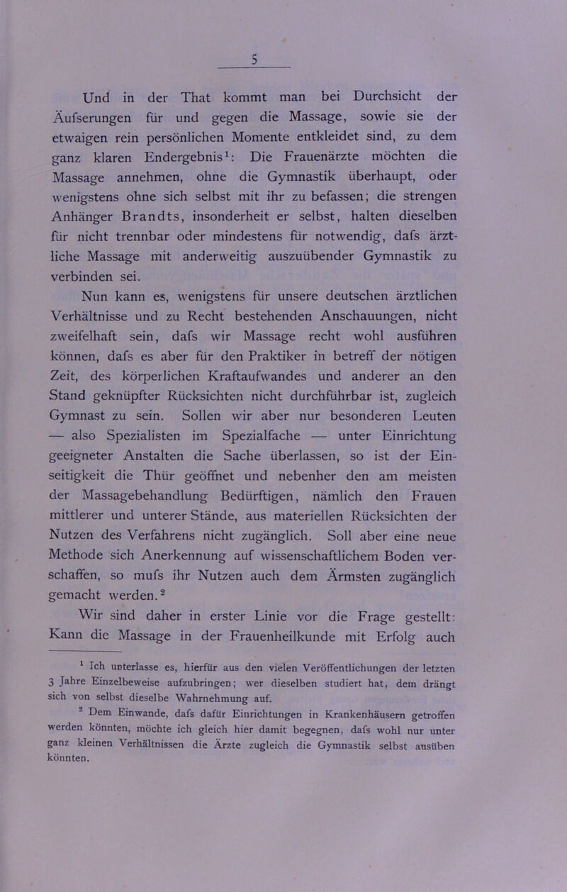 Und in der That kommt man bei Durchsicht der Äufserungen für und gegen die Massage, sowie sie der etwaigen rein persönlichen Momente entkleidet sind, zu dem ganz klaren Endergebnis1: Die Frauenärzte möchten die Massage annehmen, ohne die Gymnastik überhaupt, oder wenigstens ohne sich selbst mit ihr zu befassen; die strengen Anhänger Brandts, insonderheit er selbst, halten dieselben für nicht trennbar oder mindestens für notwendig, dafs ärzt- liche Massage mit anderweitig auszuübender Gymnastik zu verbinden sei. Nun kann es, wenigstens für unsere deutschen ärztlichen Verhältnisse und zu Recht bestehenden Anschauungen, nicht zweifelhaft sein, dafs wir Massage recht wohl ausführen können, dafs es aber für den Praktiker in betreff der nötigen Zeit, des körperlichen Kraftaufwandes und anderer an den Stand geknüpfter Rücksichten nicht durchführbar ist, zugleich Gymnast zu sein. Sollen wir aber nur besonderen Leuten — also Spezialisten im Spezialfache — unter Einrichtung geeigneter Anstalten die Sache überlassen, so ist der Ein- seitigkeit die Thür geöffnet und nebenher den am meisten der Massagebehandlung Bedürftigen, nämlich den Frauen mittlerer und unterer Stände, aus materiellen Rücksichten der Nutzen des Verfahrens nicht zugänglich. Soll aber eine neue Methode sich Anerkennung auf wissenschaftlichem Boden ver- schaffen, so mufs ihr Nutzen auch dem Ärmsten zugänglich gemacht werden.2 Wir sind daher in erster Linie vor die Frage gestellt: Kann die Massage in der Frauenheilkunde mit Erfolg auch 1 ich unterlasse es, hierfür aus den vielen Veröffentlichungen der letzten 3 Jahre Einzelbeweise aufzubringen; wer dieselben studiert hat, dem drängt sich von selbst dieselbe Wahrnehmung auf. Dem Einwande, dafs dafür Einrichtungen in Krankenhäusern getroffen werden könnten, möchte ich gleich hier damit begegnen, dafs wohl nur unter ganz kleinen Verhältnissen die Ärzte zugleich die Gymnastik selbst ausüben könnten.