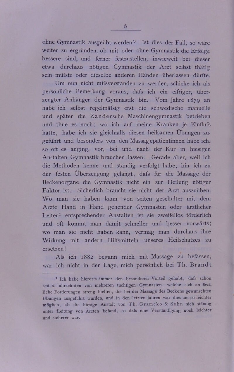 ohne Gymnastik ausgeübt werden? Ist dies der Fall, so wäre weiter zu ergründen, ob mit oder ohne Gymnastik die Erfolge bessere sind, und ferner festzustellen, inwieweit bei dieser etwa durchaus nötigen Gymnastik der Arzt selbst thätig sein müfste oder dieselbe anderen Händen überlassen dürfte. Um nun nicht mifsverstanden zu werden, schicke ich als persönliche Bemerkung voraus, dafs ich ein eifriger, über- zeugter Anhänger der Gymnastik bin. Vom Jahre 1879 an habe ich selbst regelmäfsig erst die schwedische manuelle und später die Zander sehe Maschinengymnastik betrieben und thue es noch; wo ich auf meine Kranken je Einflufs hatte, habe ich sie gleichfalls diesen heilsamen Übungen zu- geführt und besonders von den Massagepatientinnen habe ich, so oft es anging, vor, bei und nach der Kur in hiesigen Anstalten Gymnastik brauchen lassen. Gerade aber, weil ich die Methoden kenne und ständig verfolgt habe, bin ich zu der festen Überzeugung gelangt, dafs für die Massage der Beckenorgane die Gymnastik nicht ein zur Heilung nötiger Faktor ist. Sicherlich braucht sie nicht der Arzt auszuüben. Wo man sie haben kann von seiten geschulter mit dem Arzte Hand in Hand gehender Gymnasten oder ärztlicher Leiter1 entsprechender Anstalten ist sie zweifellos förderlich und oft kommt man damit schneller und besser vorwärts; wo man sie nicht haben kann, vermag man durchaus ihre Wirkung mit andern Hilfsmitteln unseres Heilschatzes zu ersetzen! Als ich 1882 begann mich mit Massage zu befassen, war ich nicht in der Lage, mich persönlich bei Th. Brandt 1 Ich habe hierorts immer den besonderen Vorteil gehabt, dafs schon seit 2 Jahrzehnten von mehreren tüchtigen Gymnasten, welche sich an ärzt- liche Forderungen streng hielten, die bei der Massage des Beckens gewünschten Übungen ausgeführt wurden, und in den letzten Jahren war dies um so leichter möglich, als die hiesige Anstalt von Th. Gramcko & Sohn sich ständig unter Leitung von Ärzten befand, so dafs eine Verständigung noch leichter und sicherer war.