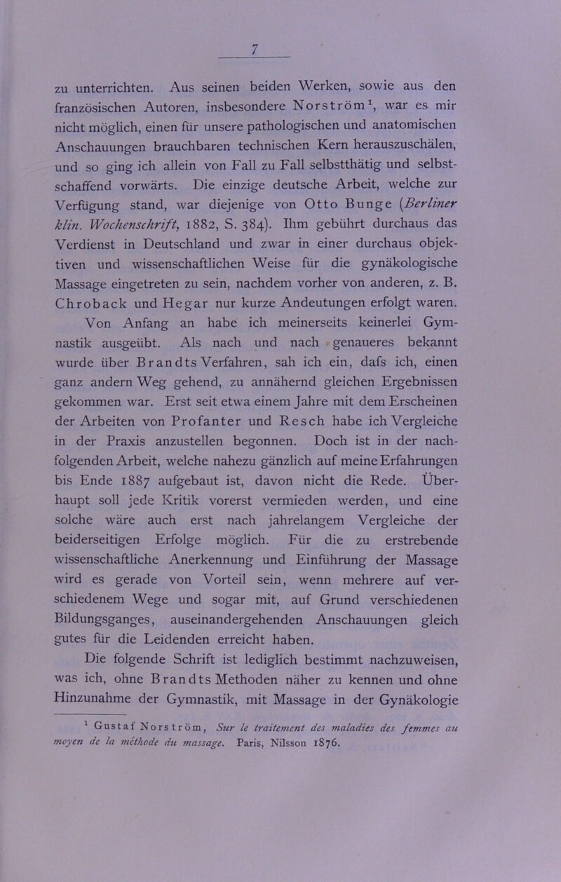 zu unterrichten. Aus seinen beiden Werken, sowie aus den französischen Autoren, insbesondere Norström1, war es mir nicht möglich, einen für unsere pathologischen und anatomischen Anschauungen brauchbaren technischen Kern herauszuschälen, und so ging ich allein von Fall zu Fall selbstthätig und selbst- schaffend vorwärts. Die einzige deutsche Arbeit, welche zur Verfügung stand, war diejenige von Otto Bunge (Berliner klin. Wochenschrift, 1882, S. 384). Ihm gebührt durchaus das Verdienst in Deutschland und zwar in einer durchaus objek- tiven und wissenschaftlichen Weise für die gynäkologische Massage eingetreten zu sein, nachdem vorher von anderen, z. B. Chroback und He gar nur kurze Andeutungen erfolgt waren. Von Anfang an habe ich meinerseits keinerlei Gym- nastik ausgeübt. Als nach und nach genaueres bekannt wurde über Br an dts Verfahren, sah ich ein, dafs ich, einen ganz andern Weg gehend, zu annähernd gleichen Ergebnissen gekommen war. Erst seit etwa einem Jahre mit dem Erscheinen der Arbeiten von Profanter und Resch habe ich Vergleiche in der Praxis anzustellen begonnen. Doch ist in der nach- folgenden Arbeit, welche nahezu gänzlich auf meine Erfahrungen bis Ende 1887 aufgebaut ist, davon nicht die Rede. Über- haupt soll jede Kritik vorerst vermieden werden, und eine solche wäre auch erst nach jahrelangem Vergleiche der beiderseitigen Erfolge möglich. Für die zu erstrebende wissenschaftliche Anerkennung und Einführung der Massage wird es gerade von Vorteil sein, wenn mehrere auf ver- schiedenem Wege und sogar mit, auf Grund verschiedenen Bildungsganges, auseinandergehenden Anschauungen gleich gutes für die Leidenden erreicht haben. Die folgende Schrift ist lediglich bestimmt nachzuweisen, was ich, ohne Brandts Methoden näher zu kennen und ohne Hinzunahme der Gymnastik, mit Massage in der Gynäkologie 1 Gustaf Norström, Sur le traiternent des maladies des femmes au moyen de la methode du rnassage. Paris, Nilsson 1S76.