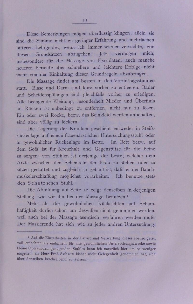 Diese Bemerkungen mögen überflüssig klingen, allein sie sind die Summe nicht zu geringer Erfahrung und mehrfachen bitteren Lehrgeldes, wenn ich immer wieder versuchte, von diesen Grundsätzen abzugehen. Jetzt vermögen mich, insbesondere für die Massage von Exsudaten, auch manche neueren Berichte über schnellere und leichtere Erfolge nicht mehr von der Einhaltung dieser Grundregeln abzubringen. Die Massage findet am besten in den Vormittagsstunden statt. Blase und Darm sind kurz vorher zu entleeren. Bäder und Scheidenspülungen sind gleichfalls vorher zu erledigen. Alle beengende Kleidung, insonderheit Mieder und Überflufs an Röcken ist unbedingt zu entfernen, nicht nur zu lösen. Ein oder zwei Röcke, bezw. das Beinkleid werden anbehalten, sind aber völlig zu lockern. Die Lagerung der Kranken geschieht entweder in Steifs- rückenlage auf einem frauenärztlichen Untersuchungsstuhl oder in gewöhnlicher Rückenlage im Bette. Im Bett bezw. auf dem Sofa ist für Kreuzhalt und Gegenstütze für die Beine zu sorgen; von Stühlen ist derjenige der beste, welcher dem Arzte zwischen den Schenkeln der Frau zu stehen oder zu sitzen gestattet und zugleich so gebaut ist, dafs er der Bauch- muskelerschlaflung möglichst vorarbeitet. Ich benutze stets den Schatz sehen Stuhl. Die Abbildung auf Seite 12 zeigt denselben in derjenigen Stellung, wie wir ihn bei der Massage benutzen.1 Mehr als die gewöhnlichen Rücksichten auf Scham- haftigkeit dürfen schon um deswillen nicht genommen werden, weil auch bei der Massage aseptisch verfahren werden mufs. Der Massierende hat sich wie zu jeder andren Untersuchung, 1 Auf die Einzelheiten in der Bauart und Verwertung dieses ebenso geist. voll erdachten als einfachen, für alle gewöhnlichen Untersuchungszwecke sowie kleine Operationen genügenden Stuhles kann ich natürlich hier um so weniger eingehen, als Herr Prof. Schatz bisher nicht Gelegenheit genommen hat, sich über denselben beschreibend zu äufsern.