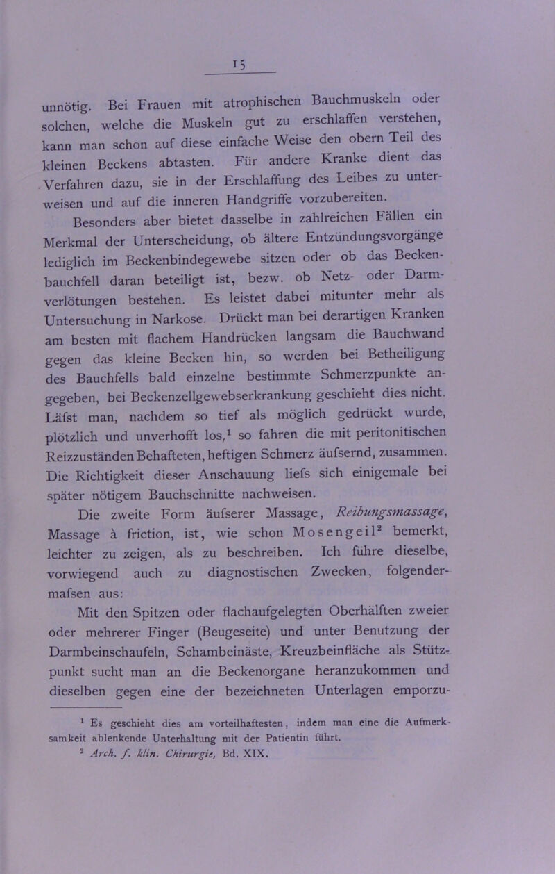 unnötig. Bei Frauen mit atrophischen Bauchmuskeln oder solchen, welche die Muskeln gut zu erschlaffen verstehen, kann man schon auf diese einfache Weise den obern Teil des kleinen Beckens abtasten. Für andere Kranke dient das Verfahren dazu, sie in der Erschlaffung des Leibes zu unter- weisen und auf die inneren Handgriffe vorzubereiten. Besonders aber bietet dasselbe in zahlreichen Fällen ein Merkmal der Unterscheidung, ob ältere Entzündungsvorgänge lediglich im Beckenbindegewebe sitzen oder ob das Becken- bauchfell daran beteiligt ist, bezw. ob Netz- oder Darm- verlötungen bestehen. Es leistet dabei mitunter mehr als Untersuchung in Narkose. Drückt man bei derartigen Kranken am besten mit flachem Handrücken langsam die Bauchwand gegen das kleine Becken hin, so werden bei Betheiligung des Bauchfells bald einzelne bestimmte Schmerzpunkte an- gegeben, bei Beckenzellgewebserkrankung geschieht dies nicht. Läfst man, nachdem so tief als möglich gedrückt wurde, plötzlich und unverhofft los,1 so fahren die mit peritonitischen Reizzuständen Behafteten, heftigen Schmerz äufsernd, zusammen. Die Richtigkeit dieser Anschauung liefs sich einigemale bei später nötigem Bauchschnitte nachweisen. Die zweite Form äufserer Massage, Reibimgsmassage, Massage ä friction, ist, wie schon Mosengeil2 bemerkt, leichter zu zeigen, als zu beschreiben. Ich führe dieselbe, vorwiegend auch zu diagnostischen Zwecken, folgender- mafsen aus: Mit den Spitzen oder flachaufgelegten Oberhälften zweier oder mehrerer Finger (Beugeseite) und unter Benutzung der Darmbeinschaufeln, Schambeinäste, Kreuzbeinfläche als Stütz- punkt sucht man an die Beckenorgane heranzukommen und dieselben gegen eine der bezeichneten Unterlagen emporzu- 1 Es geschieht dies am vorteilhaftesten, indem man eine die Aufmerk- samkeit ablenkende Unterhaltung mit der Patientin führt. 2 Arch. f. klin. Chirurgie, Bd. XIX.