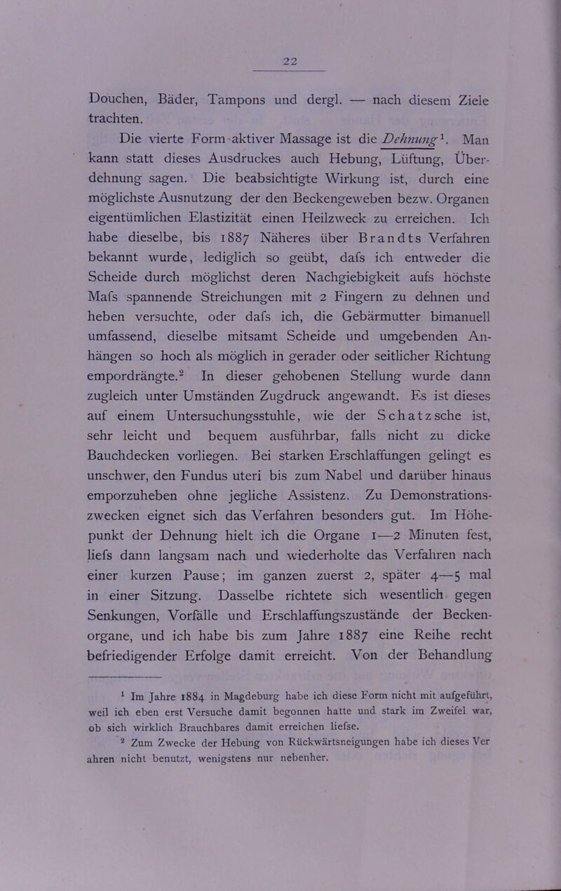 Douchen, Bäder, Tampons und dergl. — nach diesem Ziele trachten. Die vierte Form aktiver Massage ist die Dehnung1. Man kann statt dieses Ausdruckes auch Hebung, Lüftung, Über- dehnung sagen. Die beabsichtigte Wirkung ist, durch eine möglichste Ausnutzung der den Beckengeweben bezw. Organen eigentümlichen Elastizität einen Heilzweck zu erreichen. Ich habe dieselbe, bis 1887 Näheres über Brandts Verfahren bekannt wurde, lediglich so geübt, dafs ich entweder die Scheide durch möglichst deren Nachgiebigkeit aufs höchste Mafs spannende Streichungen mit 2 Fingern zu dehnen und heben versuchte, oder dafs ich, die Gebärmutter bimanuell umfassend, dieselbe mitsamt Scheide und umgebenden An- hängen so hoch als möglich in gerader oder seitlicher Richtung empordrängte.2 In dieser gehobenen Stellung wurde dann zugleich unter Umständen Zugdruck angewandt. Es ist dieses auf einem Untersuchungsstuhle, wie der Sch atz sehe ist, sehr leicht und bequem ausführbar, falls nicht zu dicke Bauchdecken vorliegen. Bei starken Erschlaffungen gelingt es unschwer, den Fundus uteri bis zum Nabel und darüber hinaus emporzuheben ohne jegliche Assistenz. Zu Demonstrations- zwecken eignet sich das Verfahren besonders gut. Im Höhe- punkt der Dehnung hielt ich die Organe I—2 Minuten fest, liefs dann langsam nach und wiederholte das Verfahren nach einer kurzen Pause; im ganzen zuerst 2, später 4—5 mal in einer Sitzung. Dasselbe richtete sich wesentlich gegen Senkungen, Vorfälle und Erschlaffungszustände der Becken- organe, und ich habe bis zum Jahre 1887 eine Reihe recht befriedigender Erfolge damit erreicht. Von der Behandlung 1 Im Jahre 1884 in Magdeburg habe ich diese Form nicht mit aufgeführt, weil ich eben erst Versuche damit begonnen hatte und stark im Zweifel war, ob sich wirklich Brauchbares damit erreichen liefse. 8 Zum Zwecke der Hebung von Rückwärtsneigungen habe ich dieses Ver ahren nicht benutzt, wenigstens nur nebenher.