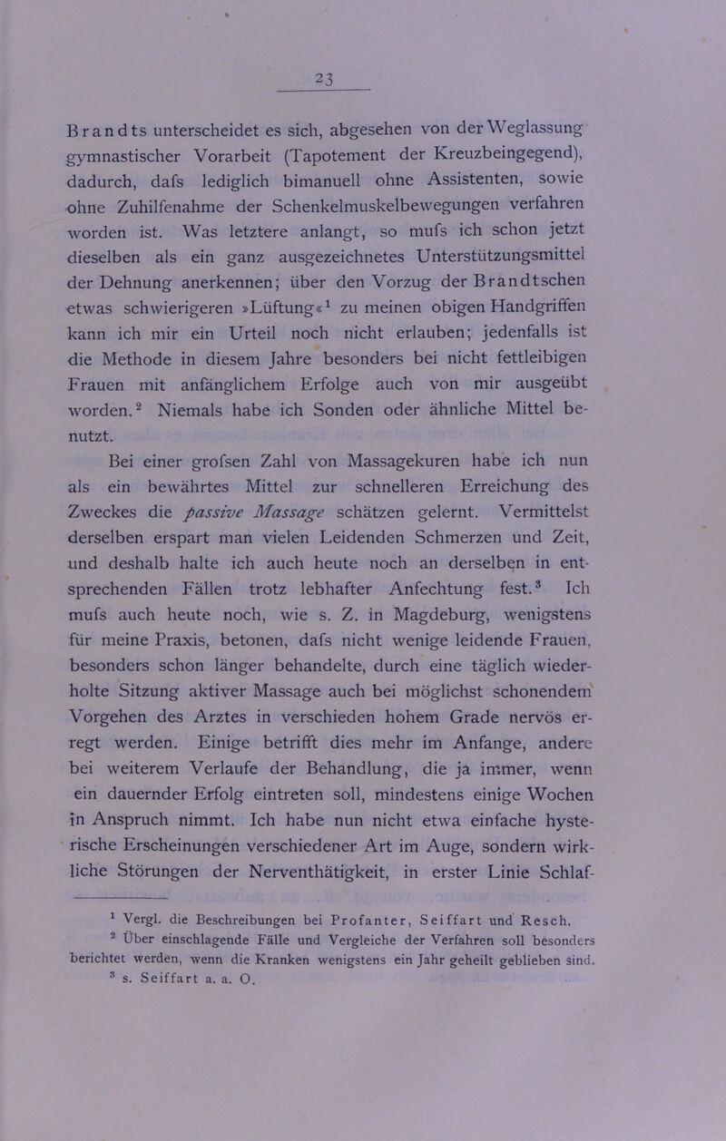 Brandts unterscheidet es sich, abgesehen von der Weglassung gymnastischer Vorarbeit (Tapotement der Kreuzbeingegend), dadurch, dafs lediglich bimanuell ohne Assistenten, sowie ohne Zuhilfenahme der Schenkelmuskelbewegungen verfahren worden ist. Was letztere anlangt, so mufs ich schon jetzt dieselben als ein ganz ausgezeichnetes Unterstützungsmittel der Dehnung anerkennen; über den Vorzug der Brandtschen -etwas schwierigeren »Lüftung«1 zu meinen obigen Handgriffen kann ich mir ein Urteil noch nicht erlauben; jedenfalls ist die Methode in diesem Jahre besonders bei nicht fettleibigen Frauen mit anfänglichem Erfolge auch von mir ausgeübt worden.2 Niemals habe ich Sonden oder ähnliche Mittel be- nutzt. Bei einer grofsen Zahl von Massagekuren habe ich nun als ein bewährtes Mittel zur schnelleren Erreichung des Zweckes die passive Massage schätzen gelernt. Vermittelst derselben erspart man vielen Leidenden Schmerzen und Zeit, und deshalb halte ich auch heute noch an derselben in ent- sprechenden Fällen trotz lebhafter Anfechtung fest.3 Ich mufs auch heute noch, wie s. Z. in Magdeburg, wenigstens für meine Praxis, betonen, dafs nicht wenige leidende Frauen, besonders schon länger behandelte, durch eine täglich wieder- holte Sitzung aktiver Massage auch bei möglichst schonendem Vorgehen des Arztes in verschieden hohem Grade nervös er- regt werden. Einige betrifft dies mehr im Anfänge, andere bei weiterem Verlaufe der Behandlung, die ja immer, wenn ein dauernder Erfolg eintreten soll, mindestens einige Wochen in Anspruch nimmt. Ich habe nun nicht etwa einfache hyste- rische Erscheinungen verschiedener Art im Auge, sondern wirk- liche Störungen der Nerventhätigkeit, in erster Linie Schlaf- 1 Vergl. die Beschreibungen bei Profanter, Seiffart und Resch. 2 Über einschlagende Fälle und Vergleiche der Verfahren soll besonders berichtet werden, wenn die Kranken wenigstens ein Jahr geheilt geblieben sind. 8 s. Seiffart a. a. O.