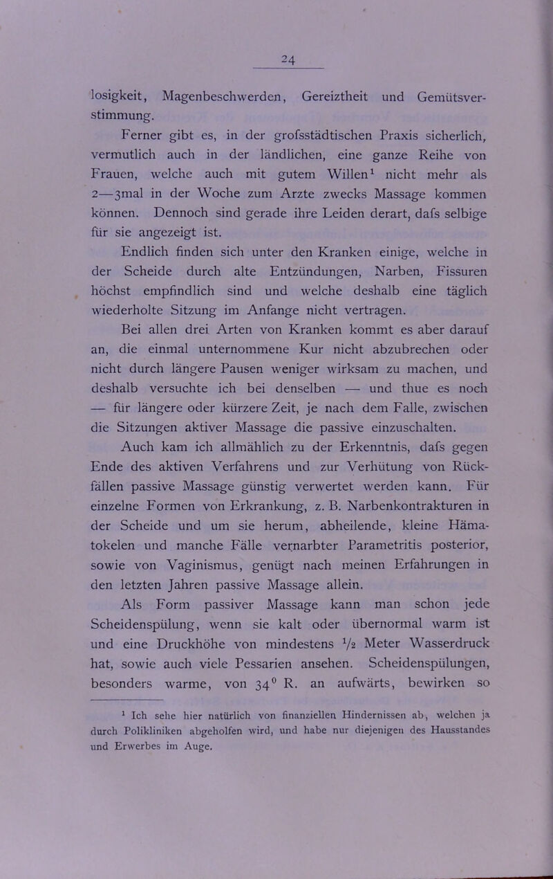 losigkeit, Magenbeschwerden, Gereiztheit und Gemütsver- stimmung. Ferner gibt es, in der grofsstädtischen Praxis sicherlich, vermutlich auch in der ländlichen, eine ganze Reihe von Frauen, welche auch mit gutem Willen1 nicht mehr als 2—3mal in der Woche zum Arzte zwecks Massage kommen können. Dennoch sind gerade ihre Leiden derart, dafs selbige für sie angezeigt ist. Endlich finden sich unter den Kranken einige, welche in der Scheide durch alte Entzündungen, Narben, Fissuren höchst empfindlich sind und welche deshalb eine täglich wiederholte Sitzung im Anfänge nicht vertragen. Bei allen drei Arten von Kranken kommt es aber darauf an, die einmal unternommene Kur nicht abzubrechen oder nicht durch längere Pausen weniger wirksam zu machen, und deshalb versuchte ich bei denselben — und thue es noch — für längere oder kürzere Zeit, je nach dem Falle, zwischen die Sitzungen aktiver Massage die passive einzuschalten. Auch kam ich allmählich zu der Erkenntnis, dafs gegen Ende des aktiven Verfahrens und zur Verhütung von Rück- fällen passive Massage günstig verwertet werden kann. Für einzelne Formen von Erkrankung, z. B. Narbenkontrakturen in der Scheide und um sie herum, abheilende, kleine Häma- tokelen und manche Fälle vernarbter Parametritis posterior, sowie von Vaginismus, genügt nach meinen Erfahrungen in den letzten Jahren passive Massage allein. Als Form passiver Massage kann man schon jede Scheidenspülung, wenn sie kalt oder übernormal warm ist und eine Druckhöhe von mindestens 1/z Meter Wasserdruck hat, sowie auch viele Pessarien ansehen. Scheidenspülungen, besonders warme, von 340 R. an aufwärts, bewirken so 1 Ich sehe hier natürlich von finanziellen Hindernissen ab, welchen ja durch Polikliniken abgeholfen wird, und habe nur diejenigen des Hausstandes und Erwerbes im Auge.