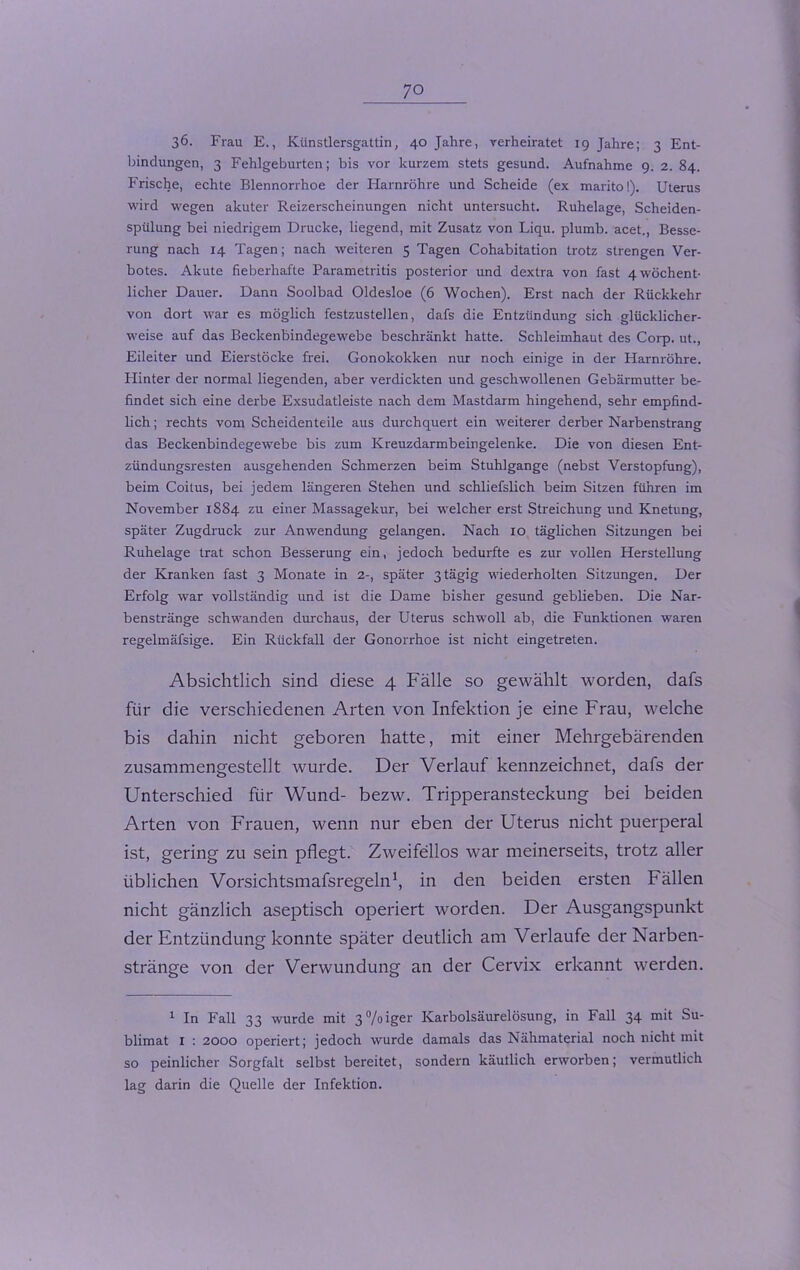 36. Frau E., Künstlersgattin, 40 Jahre, verheiratet 19 Jahre; 3 Ent- bindungen, 3 Fehlgeburten; bis vor kurzem stets gesund. Aufnahme 9. 2. 84. Frische, echte Blennorrhoe der Harnröhre und Scheide (ex marito!). Uterus wird wegen akuter Reizerscheinungen nicht untersucht. Ruhelage, Scheiden- spülung bei niedrigem Drucke, liegend, mit Zusatz von Liqu. plumb. acet., Besse- rung nach 14 Tagen; nach weiteren 5 Tagen Cohabitation trotz strengen Ver- botes. Akute fieberhafte Parametritis posterior und dextra von fast 4 wöchent- licher Dauer. Dann Soolbad Oldesloe (6 Wochen). Erst nach der Rückkehr von dort war es möglich festzustellen, dafs die Entzündung sich glücklicher- weise auf das Beckenbindegewebe beschränkt hatte. Schleimhaut des Corp. ut., Eileiter und Eierstöcke frei. Gonokokken nur noch einige in der Harnröhre. Hinter der normal liegenden, aber verdickten und geschwollenen Gebärmutter be- findet sich eine derbe Exsudatleiste nach dem Mastdarm hingehend, sehr empfind- lich ; rechts vom Scheidenteile aus durchquert ein weiterer derber Narbenstrang das Beckenbindegewebe bis zum Kreuzdarmbeingelenke. Die von diesen Ent- zündungsresten ausgehenden Schmerzen beim Stuhlgange (nebst Verstopfung), beim Coitus, bei jedem längeren Stehen und schliefslich beim Sitzen führen im November 1884 zu einer Massagekur, bei welcher erst Streichung und Knetung, später Zugdruck zur Anwendung gelangen. Nach 10 täglichen Sitzungen bei Ruhelage trat schon Besserung ein, jedoch bedurfte es zur vollen Herstellung der Kranken fast 3 Monate in 2-, später 3 tägig wiederholten Sitzungen. Der Erfolg war vollständig und ist die Dame bisher gesund geblieben. Die Nar- benstränge schwanden durchaus, der Uterus schwoll ab, die Funktionen waren regelmäfsige. Ein Rückfall der Gonorrhoe ist nicht eingetreten. Absichtlich sind diese 4 Fälle so gewählt worden, dafs für die verschiedenen Arten von Infektion je eine Frau, welche bis dahin nicht geboren hatte, mit einer Mehrgebärenden zusammengestellt wurde. Der Verlauf kennzeichnet, dafs der Unterschied für Wund- bezw. Tripperansteckung bei beiden Arten von Frauen, wenn nur eben der Uterus nicht puerperal ist, gering zu sein pflegt. Zweifellos war meinerseits, trotz aller üblichen Vorsichtsmafsregeln1, in den beiden ersten Fällen nicht gänzlich aseptisch operiert worden. Der Ausgangspunkt der Entzündung konnte später deutlich am Verlaufe der Narben- stränge von der Verwundung an der Cervix erkannt werden. 1 In Fall 33 wurde mit 3%iger Karbolsäurelösung, in Fall 34 mit Su- blimat 1 : 2000 operiert; jedoch wurde damals das Nähmaterial noch nicht mit so peinlicher Sorgfalt selbst bereitet, sondern käuflich erworben; vermutlich lag darin die Quelle der Infektion.