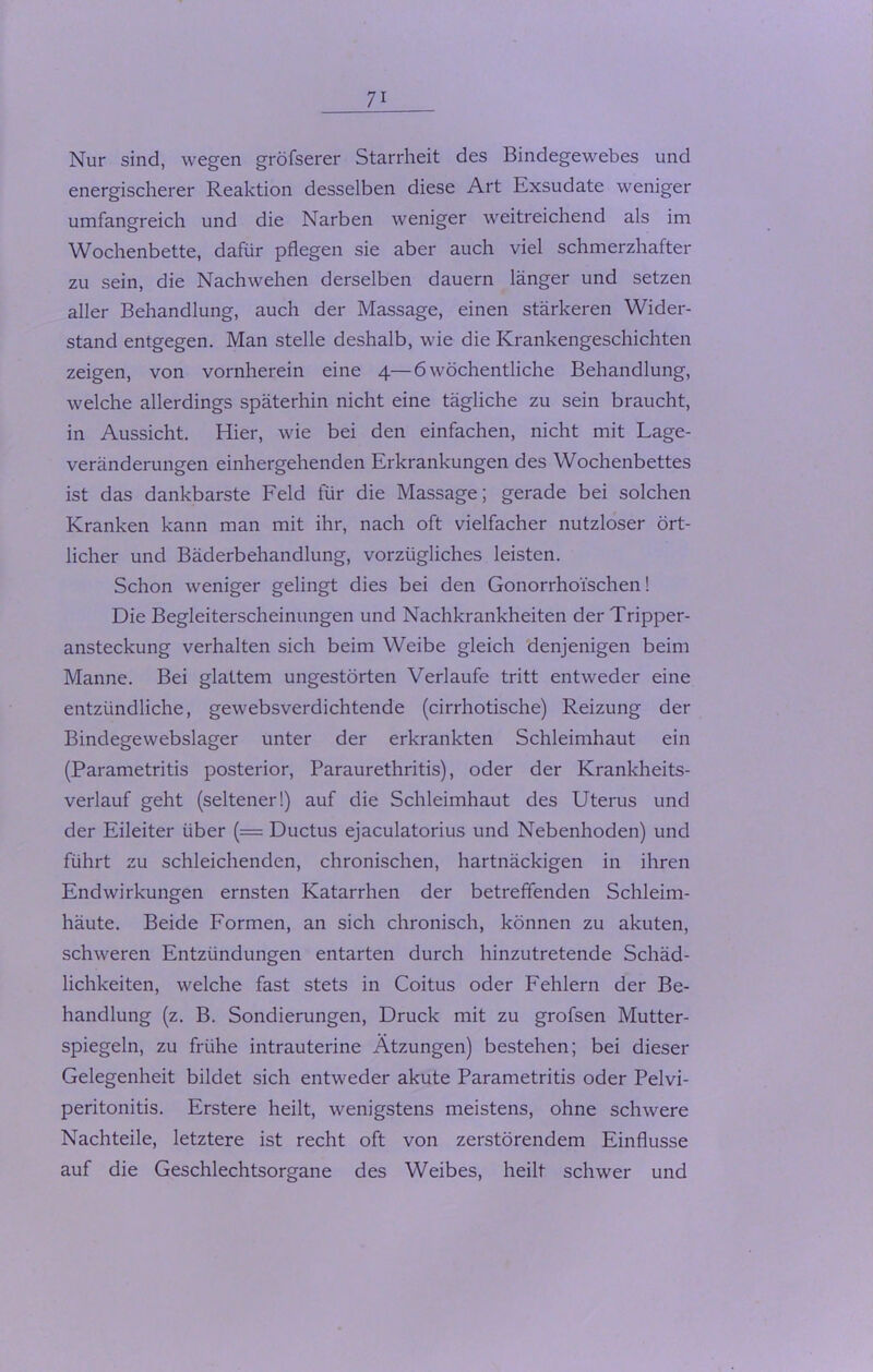 Nur sind, wegen gröfserer Starrheit des Bindegewebes und energischerer Reaktion desselben diese Art Exsudate weniger umfangreich und die Narben weniger weitreichend als im Wochenbette, dafür pflegen sie aber auch viel schmerzhafter zu sein, die Nachwehen derselben dauern länger und setzen aller Behandlung, auch der Massage, einen stärkeren Wider- stand entgegen. Man stelle deshalb, wie die Krankengeschichten zeigen, von vornherein eine 4—6 wöchentliche Behandlung, welche allerdings späterhin nicht eine tägliche zu sein braucht, in Aussicht. Hier, wie bei den einfachen, nicht mit Lage- veränderungen einhergehenden Erkrankungen des Wochenbettes ist das dankbarste Feld für die Massage; gerade bei solchen Kranken kann man mit ihr, nach oft vielfacher nutzloser ört- licher und Bäderbehandlung, vorzügliches leisten. Schon weniger gelingt dies bei den Gonorrhoischen! Die Begleiterscheinungen und Nachkrankheiten der Tripper- ansteckung verhalten sich beim Weibe gleich denjenigen beim Manne. Bei glattem ungestörten Verlaufe tritt entweder eine entzündliche, gewebsverdichtende (cirrhotische) Reizung der Bindegewebslager unter der erkrankten Schleimhaut ein (Parametritis posterior, Paraurethritis), oder der Krankheits- verlauf geht (seltener!) auf die Schleimhaut des Uterus und der Eileiter über (= Ductus ejaculatorius und Nebenhoden) und führt zu schleichenden, chronischen, hartnäckigen in ihren End Wirkungen ernsten Katarrhen der betreffenden Schleim- häute. Beide Formen, an sich chronisch, können zu akuten, schweren Entzündungen entarten durch hinzutretende Schäd- lichkeiten, welche fast stets in Coitus oder Fehlern der Be- handlung (z. B. Sondierungen, Druck mit zu grofsen Mutter- spiegeln, zu frühe intrauterine Atzungen) bestehen; bei dieser Gelegenheit bildet sich entweder akute Parametritis oder Pelvi- peritonitis. Erstere heilt, wenigstens meistens, ohne schwere Nachteile, letztere ist recht oft von zerstörendem Einflüsse auf die Geschlechtsorgane des Weibes, heilt schwer und
