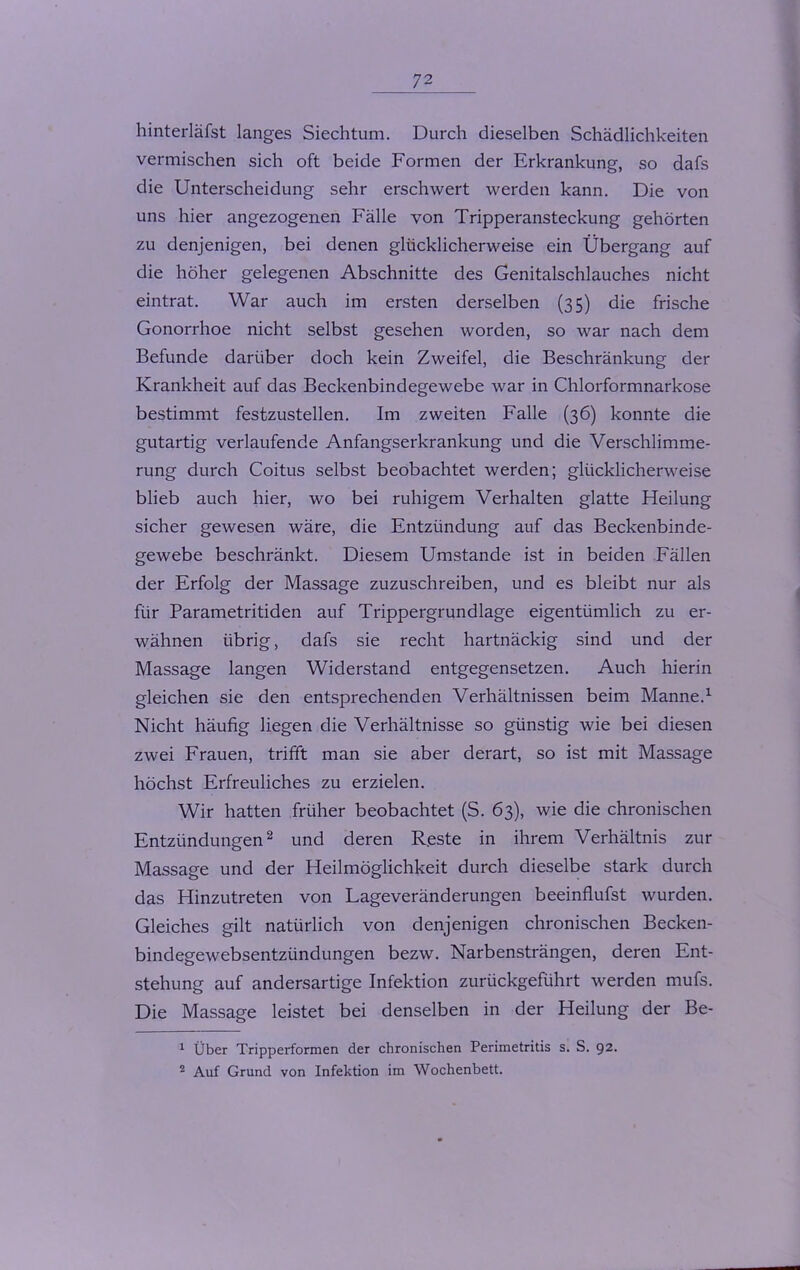 hinterläfst langes Siechtum. Durch dieselben Schädlichkeiten vermischen sich oft beide Formen der Erkrankung, so dafs die Unterscheidung sehr erschwert werden kann. Die von uns hier angezogenen Fälle von Tripperansteckung gehörten zu denjenigen, bei denen glücklicherweise ein Übergang auf die höher gelegenen Abschnitte des Genitalschlauches nicht eintrat. War auch im ersten derselben (35) die frische Gonorrhoe nicht selbst gesehen worden, so war nach dem Befunde darüber doch kein Zweifel, die Beschränkung der Krankheit auf das Beckenbindegewebe war in Chlorformnarkose bestimmt festzustellen. Im zweiten Falle (36) konnte die gutartig verlaufende Anfangserkrankung und die Verschlimme- rung durch Coitus selbst beobachtet werden; glücklicherweise blieb auch hier, wo bei ruhigem Verhalten glatte Heilung sicher gewesen wäre, die Entzündung auf das Beckenbinde- gewebe beschränkt. Diesem Umstande ist in beiden Fällen der Erfolg der Massage zuzuschreiben, und es bleibt nur als für Parametritiden auf Trippergrundlage eigentümlich zu er- wähnen übrig, dafs sie recht hartnäckig sind und der Massage langen Widerstand entgegensetzen. Auch hierin gleichen sie den entsprechenden Verhältnissen beim Manne.1 Nicht häufig liegen die Verhältnisse so günstig wie bei diesen zwei Frauen, trifft man sie aber derart, so ist mit Massage höchst Erfreuliches zu erzielen. Wir hatten früher beobachtet (S. 63), wie die chronischen Entzündungen2 und deren Reste in ihrem Verhältnis zur Massage und der Heilmöglichkeit durch dieselbe stark durch das Hinzutreten von Lageveränderungen beeinflufst wurden. Gleiches gilt natürlich von denjenigen chronischen Becken- bindegewebsentzündungen bezw. Narbensträngen, deren Ent- stehung auf andersartige Infektion zurückgeführt werden mufs. Die Massage leistet bei denselben in der Heilung der Be- 1 Über Tripperformen der chronischen Perimetritis s. S. 92- 2 Auf Grund von Infektion im Wochenbett.