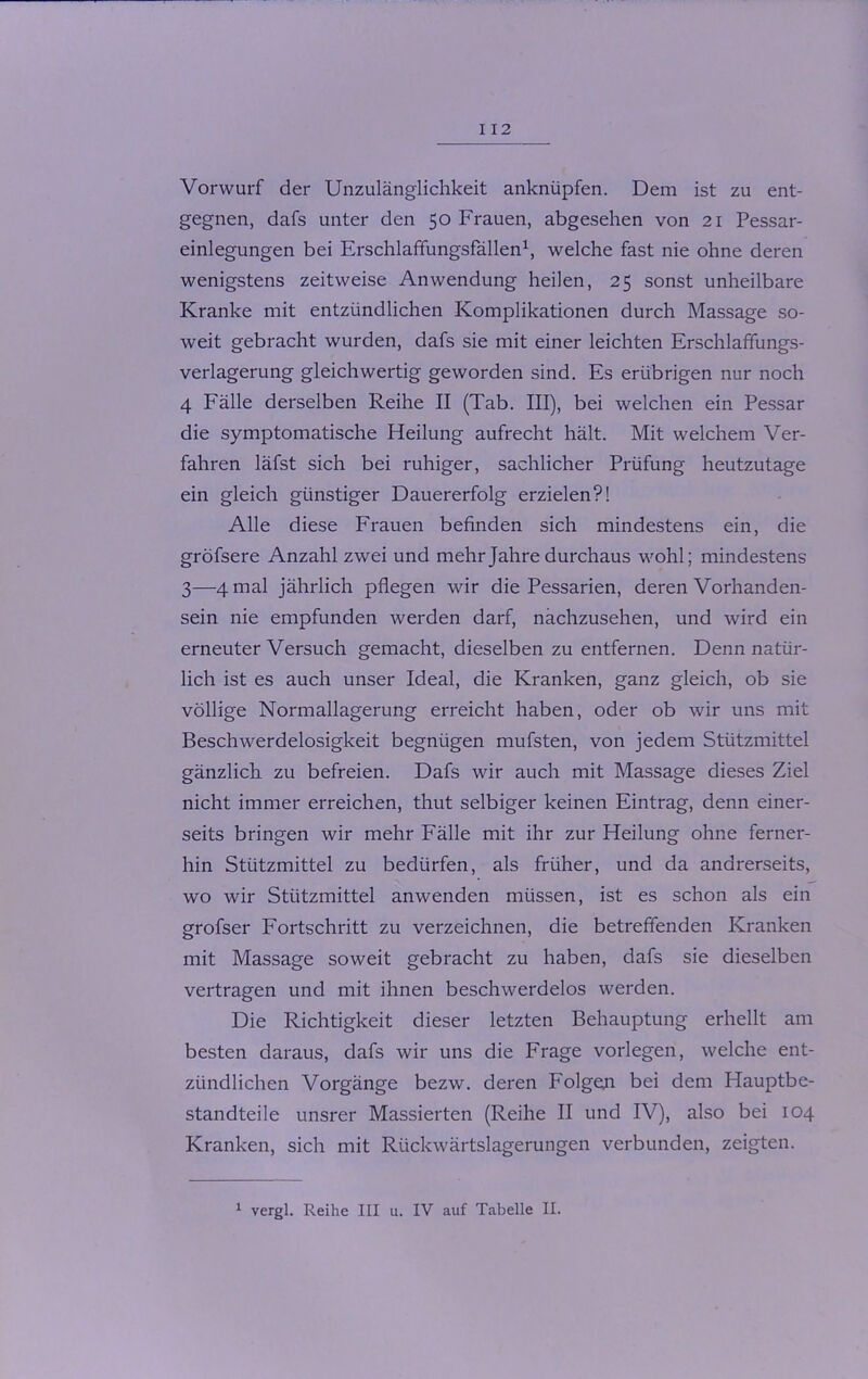 I 12 Vorwurf der Unzulänglichkeit anknüpfen. Dem ist zu ent- gegnen, dafs unter den 50 Frauen, abgesehen von 21 Pessar- einlegungen bei Erschlafifungsfällen1, welche fast nie ohne deren wenigstens zeitweise Anwendung heilen, 25 sonst unheilbare Kranke mit entzündlichen Komplikationen durch Massage so- weit gebracht wurden, dafs sie mit einer leichten Erschlaffungs- verlagerung gleichwertig geworden sind. Es erübrigen nur noch 4 Fälle derselben Reihe II (Tab. III), bei welchen ein Pessar die symptomatische Heilung aufrecht hält. Mit welchem Ver- fahren läfst sich bei ruhiger, sachlicher Prüfung heutzutage ein gleich günstiger Dauererfolg erzielen?! Alle diese Frauen befinden sich mindestens ein, die gröfsere Anzahl zwei und mehr Jahre durchaus wohl; mindestens 3—4 mal jährlich pflegen wir die Pessarien, deren Vorhanden- sein nie empfunden werden darf, nachzusehen, und wird ein erneuter Versuch gemacht, dieselben zu entfernen. Denn natür- lich ist es auch unser Ideal, die Kranken, ganz gleich, ob sie völlige Normallagerung erreicht haben, oder ob wir uns mit Beschwerdelosigkeit begnügen mufsten, von jedem Stützmittel gänzlich zu befreien. Dafs wir auch mit Massage dieses Ziel nicht immer erreichen, thut selbiger keinen Eintrag, denn einer- seits bringen wir mehr Fälle mit ihr zur Heilung ohne ferner- hin Stützmittel zu bedürfen, als früher, und da andrerseits, wo wir Stützmittel anwenden müssen, ist es schon als ein grofser Fortschritt zu verzeichnen, die betreffenden Kranken mit Massage soweit gebracht zu haben, dafs sie dieselben vertragen und mit ihnen beschwerdelos werden. Die Richtigkeit dieser letzten Behauptung erhellt am besten daraus, dafs wir uns die Frage vorlegen, welche ent- zündlichen Vorgänge bezw. deren Folgen bei dem Hauptbe- standteile unsrer Massierten (Reihe II und IV), also bei 104 Kranken, sich mit Rückwärtslagerungen verbunden, zeigten.