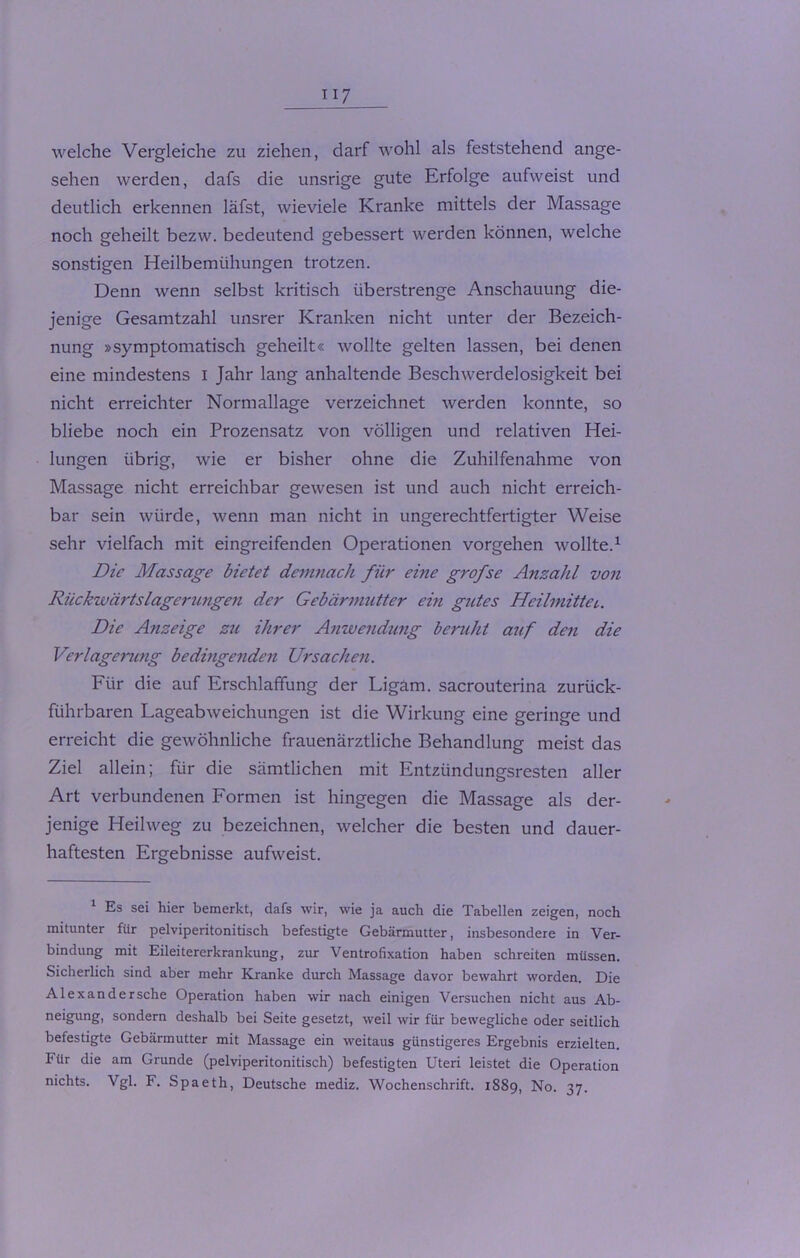 welche Vergleiche zu ziehen, darf wohl als feststehend ange- sehen werden, dafs die unsrige gute Erfolge aufweist und deutlich erkennen läfst, wieviele Kranke mittels der Massage noch geheilt bezw. bedeutend gebessert werden können, welche sonstigen Heilbemühungen trotzen. Denn wenn selbst kritisch überstrenge Anschauung die- jenige Gesamtzahl unsrer Kranken nicht unter der Bezeich- nung »symptomatisch geheilt« wollte gelten lassen, bei denen eine mindestens I Jahr lang anhaltende Beschwerdelosigkeit bei nicht erreichter Normallage verzeichnet werden konnte, so bliebe noch ein Prozensatz von völligen und relativen Hei- lungen übrig, wie er bisher ohne die Zuhilfenahme von Massage nicht erreichbar gewesen ist und auch nicht erreich- bar sein würde, wenn man nicht in ungerechtfertigter Weise sehr vielfach mit eingreifenden Operationen Vorgehen wollte.1 Die Massage bietet demnach für eine grofse Anzahl von Rückwärtslagerungen der Gebärmutter ein gutes Heilmittel,. Die Anzeige zu ihrer Anwendung beruht auf den die Verlagerung bedingenden Ursachen. Für die auf Erschlaffung der Ligam. sacrouterina zurück- führbaren Lageabweichungen ist die Wirkung eine geringe und erreicht die gewöhnliche frauenärztliche Behandlung meist das Ziel allein; für die sämtlichen mit Entzündungsresten aller Art verbundenen Formen ist hingegen die Massage als der- jenige Heilweg zu bezeichnen, welcher die besten und dauer- haftesten Ergebnisse aufweist. 1 Es sei hier bemerkt, dafs wir, wie ja auch die Tabellen zeigen, noch mitunter für pelviperitonitisch befestigte Gebärmutter, insbesondere in Ver- bindung mit Eileitererkrankung, zur Ventrofixation haben schreiten müssen. Sicherlich sind aber mehr Kranke durch Massage davor bewahrt worden. Eie Alexandersche Operation haben wir nach einigen Versuchen nicht aus Ab- neigung, sondern deshalb bei Seite gesetzt, weil wir für bewegliche oder seitlich befestigte Gebärmutter mit Massage ein weitaus günstigeres Ergebnis erzielten. Für die am Grunde (pelviperitonitisch) befestigten Uteri leistet die Operation nichts. Vgl. F. Spaeth, Deutsche mediz. Wochenschrift. 1889, No. 37.