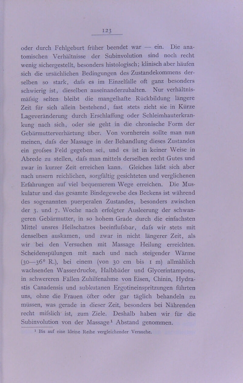 oder durch Fehlgeburt früher beendet war — ein. Die ana- tomischen Verhältnisse der Subinvolution sind noch recht wenig sichergestellt, besonders histologisch; klinisch aber häufen sich die ursächlichen Bedingungen des Zustandekommens der- selben so stark, dafs es im Einzelfalle oft ganz besonders schwierig ist, dieselben auseinanderzuhalten. Nur verhältnis- mäfsig selten bleibt die mangelhafte Rückbildung längere Zeit für sich allein bestehend, fast stets zieht sie in Kürze Lageveränderung durch Erschlaffung oder Schleimhauterkran- kung nach sich, oder sie geht in die chronische Form der Gebärmutterverhärtung über. Von vornherein sollte man nun meinen, dafs der Massage in der Behandlung dieses Zustandes ein grofses Feld gegeben sei, und es ist in keiner Weise in Abrede zu stellen, dafs man mittels derselben recht Gutes und zwar in kurzer Zeit erreichen kann. Gleiches läfst sich aber nach unsern reichlichen, sorgfältig gesichteten und verglichenen Erfahrungen auf viel bequemerem Wege erreichen. Die Mus- kulatur und das gesamte Bindegewebe des Beckens ist während des sogenannten puerperalen Zustandes, besonders zwischen der 3. und 7. Woche nach erfolgter Ausleerung der schwan- geren Gebärmutter, in so hohem Grade durch die einfachsten Mittel unsres Heilschatzes beeinflufsbar, dafs wir stets mit denselben auskamen, und zwar in nicht längerer Zeit, als wir bei den Versuchen mit Massage Heilung erreichten. Scheidenspülungen mit nach und nach steigender Wärme (30—36° R.), bei einem (von 30 cm bis 1 m) allmählich wachsenden Wasserdrücke, Halbbäder und Glycerintampons, in schwereren Fällen Zuhilfenahme von Eisen, Chinin, Hydra- stis Canadensis und subkutanen Ergotineinspritzungen führten uns, ohne die Frauen öfter oder gar täglich behandeln zu müssen, was gerade in dieser Zeit, besonders bei Nährenden recht mifslich ist, zum Ziele. Deshalb haben wir für die Subinvolution von der Massage1 Abstand genommen. 1 Bis auf eine kleine Reihe vei'gleichender Versuche.