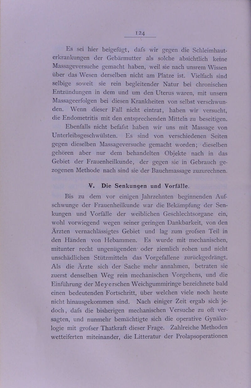 Es sei hier beigefügt, dafs wir gegen die Schleimhaut- erkrankungen der Gebärmutter als solche absichtlich keine Massageversuche gemacht haben, weil sie nach unsrem Wissen über das Wesen derselben nicht am Platze ist. Vielfach sind selbige soweit sie rein begleitender Natur bei chronischen Entzündungen in dem und um den Uterus waren, mit unsern Massageerfolgen bei diesen Krankheiten von selbst verschwun- den. Wenn dieser Fall nicht eintrat, haben wir versucht, die Endometritis mit den entsprechenden Mitteln zu beseitigen. Ebenfalls nicht befafst haben wir uns mit Massage von Unterleibsgeschwülsten. Es sind von verschiedenen Seiten gegen dieselben Massageversuche gemacht worden; dieselben gehören aber nur dem behandelten Objekte nach in das Gebiet der Frauenheilkunde, der gegen sie in Gebrauch ge- zogenen Methode nach sind sie der Bauchmassage zuzurechnen. V. Die Senkungen und Vorfälle. Bis zu dem vor einigen Jahrzehnten beginnenden Auf- schwünge der Frauenheilkunde war die Bekämpfung der Sen- kungen und Vorfälle der weiblichen Geschlechtsorgane ein, wohl vorwiegend wegen seiner geringen Dankbarkeit, von den Ärzten vernachlässigtes Gebiet und lag zum grofsen Teil in den Händen von Hebammen. Es wurde mit mechanischen, mitunter recht ungenügenden- oder ziemlich rohen und nicht unschädlichen Stützmitteln das Vorgefallene zurückgedrängt. Als die Ärzte sich der Sache mehr annahmen, betraten sie zuerst denselben Weg rein mechanischen Vorgehens, und die Einführung der Meyersehen Weichgummiringe bezeichnete bald einen bedeutenden Fortschritt, über welchen viele noch heute nicht hinausgekommen sind. Nach einiger Zeit ergab sich je- doch, dafs die bisherigen mechanischen Versuche zu oft ver- sagten, und nunmehr bemächtigte sich die operative Gynäko- logie mit grofser Thatkraft dieser Frage. Zahlreiche Methoden wetteiferten miteinander, die Litteratur der Prolapsoperationen