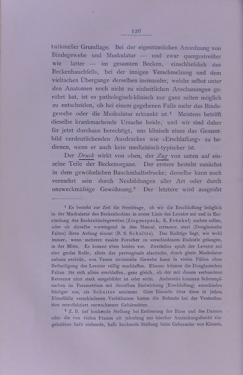 tutioneller Grundlage. Bei der eigentümlichen Anordnung von Bindegewebe und Muskulatur — und zwar quergestreifter wie latter — im gesamten Becken, einschliefslich des Beckenbauchfells, bei der innigen Verschmelzung und dem vielfachen Übergange derselben ineinander, welche selbst unter den Anatomen noch nicht zu einheitlichen Anschauungen ge- rührt hat, ist es pathologisch-klinisch nur ganz selten möglich zu entscheiden, ob bei einem gegebenen Falle mehr das Binde- gewebe oder die Muskulatur erkrankt ist.1 Meistens betrifft dieselbe krankmachende Ursache beide, und wir sind daher für jetzt durchaus berechtigt, uns klinisch eines das Gesamt- bild verdeutlichenden Ausdruckes wie »Erschlaffung« zu be- dienen, wenn er auch kein medizinisch-typischer ist. Der Druck wirkt von oben, der Zug von unten auf ein- zelne Teile der Beckenorgane. Der erstere besteht zunächst in dem gewöhnlichen Bauchinhaltsdrucke; derselbe kann noch vermehrt sein durch Neubildungen aller Art oder durch unzweckmäfsige Gewöhnung.2 Der letztere wird ausgeübt 1 Es besteht zur Zeit die Streitfrage, ob wir die Erschlaffung lediglich in der Muskulatur des Beckenbodens in erster Linie des Levator ani und in Ent- zündung des Beckenbindegewebes (Ziegenspeck, E. Frankel) suchen sollen, oder ob dieselbe vorwiegend in den Muscul. retractor. uteri (Douglasische Falten) ihren Anfang nimmt (B. S. Schultze). Das Richtige liegt, wie wohl immer, wenn mehrere exakte Forscher zu verschiedenem Endziele gelangen, in der Mitte. Es kommt eben beides vor. Zweifellos spielt der Levator ani eine grofse Rolle, allein das perivaginale elastische, durch glatte Muskulatur nahezu erektile, von Venen strotzende Gewebe kann in vielen Fällen ohne Betheiligung des Levator völlig erschlaffen. Ebenso können die Douglasischen Falten für sich allein erschlaffen, ganz gleich, ob der mit diesen verbundene Retractor uteri stark ausgebildet ist oder nicht. Anderseits kommen Schrumpf- narben im Parametrium mit derselben Endwirkung (Erschlaffung) entschieden häufiger vor, als Schultze annimmt. Gute Einsicht Uber diese in jedem Einzelfalle verschiedenen Verhältnisse bieten die Befunde bei der Ventrofixa- tion retroflektiert verwachsener Gebärmütter. 2 Z. B. tief hockende Stellung bei Entleerung der Blase und des Darmes oder die von vielen Frauen oft jahrelang aus falscher Ansteckungsfurcht ein- gehaltene halb stehende, halb hockende Stellung beim Gebrauche von Klosets.