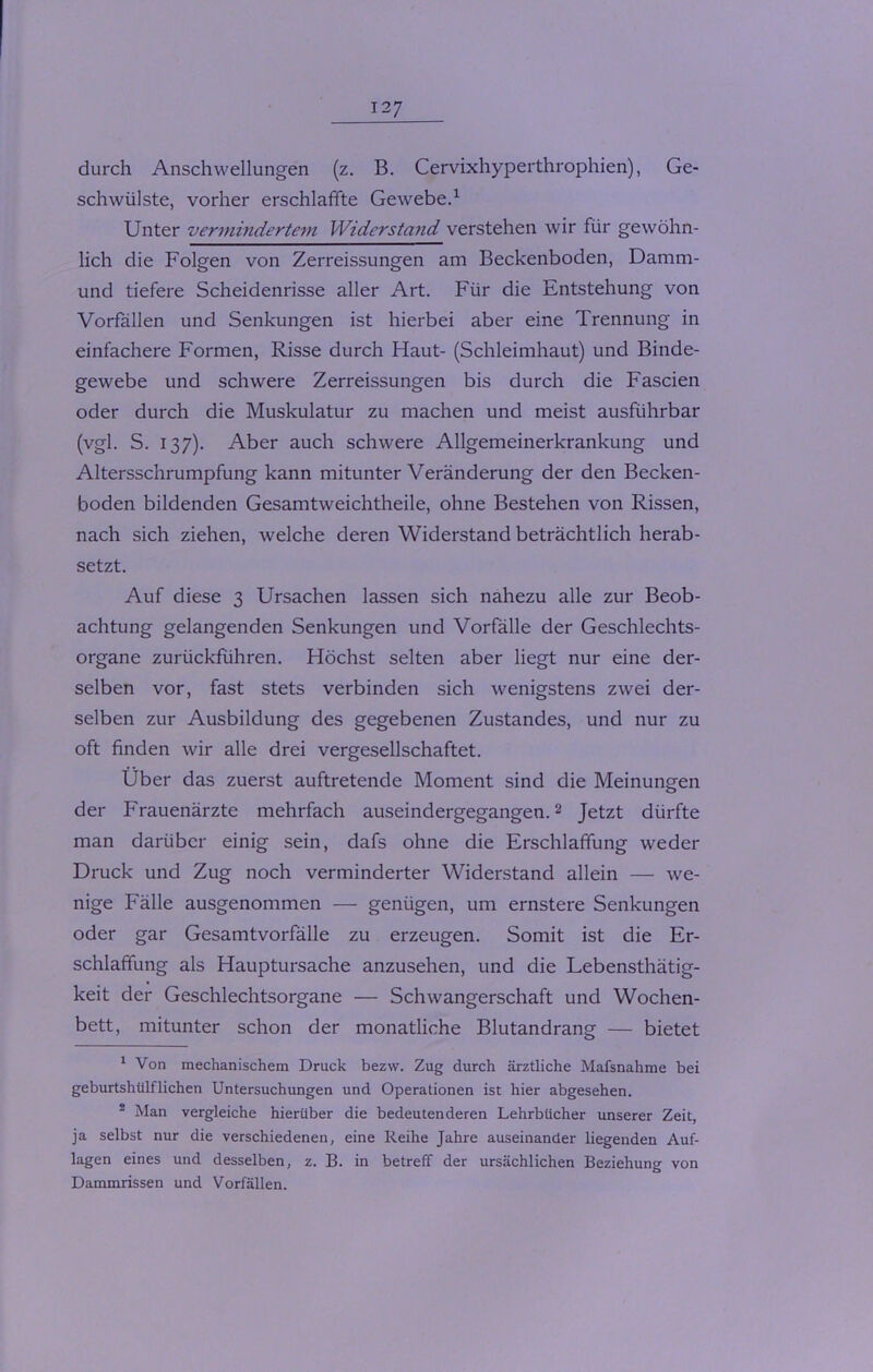 durch Anschwellungen (z. B. Cervixhyperthrophien), Ge- schwülste, vorher erschlaffte Gewebe.1 Unter vermindertem Widerstand verstehen wir für gewöhn- lich die Folgen von Zerreissungen am Beckenboden, Damm- und tiefere Scheidenrisse aller Art. Für die Entstehung von Vorfällen und Senkungen ist hierbei aber eine Trennung in einfachere Formen, Risse durch Haut- (Schleimhaut) und Binde- gewebe und schwere Zerreissungen bis durch die Fascien oder durch die Muskulatur zu machen und meist ausführbar (vgl. S. 137). Aber auch schwere Allgemeinerkrankung und Altersschrumpfung kann mitunter Veränderung der den Becken- boden bildenden Gesamtweichtheile, ohne Bestehen von Rissen, nach sich ziehen, welche deren Widerstand beträchtlich herab- setzt. Auf diese 3 Ursachen lassen sich nahezu alle zur Beob- achtung gelangenden Senkungen und Vorfälle der Geschlechts- organe zurückführen. Höchst selten aber liegt nur eine der- selben vor, fast stets verbinden sich wenigstens zwei der- selben zur Ausbildung des gegebenen Zustandes, und nur zu oft finden wir alle drei vergesellschaftet. Über das zuerst auftretende Moment sind die Meinungen der Frauenärzte mehrfach auseindergegangen.2 Jetzt dürfte man darüber einig sein, dafs ohne die Erschlaffung weder Druck und Zug noch verminderter Widerstand allein — we- nige Fälle ausgenommen — genügen, um ernstere Senkungen oder gar Gesamtvorfälle zu erzeugen. Somit ist die Er- schlaffung als Hauptursache anzusehen, und die Lebensthätig- keit der Geschlechtsorgane — Schwangerschaft und Wochen- bett, mitunter schon der monatliche Blutandrang — bietet 1 Von mechanischem Druck bezw. Zug durch ärztliche Mafsnahme bei geburtshtilflichen Untersuchungen und Operationen ist hier abgesehen. 2 Man vergleiche hierüber die bedeutenderen Lehrbücher unserer Zeit, ja selbst nur die verschiedenen, eine Reihe Jahre auseinander liegenden Auf- lagen eines und desselben, z. B. in betreff der ursächlichen Beziehung von Dammrissen und Vorfällen.