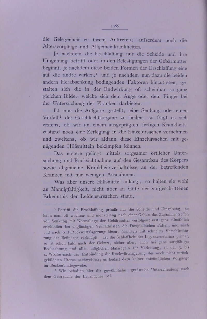 die Gelegenheit zu ihrem Auftreten; aufserdem noch die Altersvorgänge und Allgemeinkrankheiten. Je nachdem die Erschlaffung nur die Scheide und ihre Umgebung betrifft oder in den Befestigungen der Gebärmutter beginnt, je nachdem diese beiden Formen der Erschlaffung eine auf die andre wirken,1 und je nachdem nun dazu die beiden andern Herabsenkung bedingenden Faktoren hinzutreten, ge- stalten sich die in der Endwirkung oft scheinbar so ganz gleichen Bilder, welche sich dem Auge oder dem Finger bei der Untersuchung der Kranken darbieten. Ist nun die Aufgabe gestellt, eine Senkung oder einen Vorfall2 der Geschlechtsorgane zu heilen, so fragt es sich erstens, ob wir an einem ausgeprägten, fertigen Krankheits- zustand noch eine Zerlegung in die Einzelursachen vornehmen und zweitens, ob wir aldann diese Einzelursachen mit ge- nügenden Hilfsmitteln bekämpfen können. Das erstere gelingt mittels sorgsamer örtlicher Unter- suchung und Rücksichtnahme auf den Gesamtbau des Körpers sowie allgemeine Krankheitsverhältnisse an der betreffenden Kranken mit nur wenigen Ausnahmen. Was aber unsere Hilfsmittel anlangt, so halten sie wohl an Mannigfaltigkeit, nicht aber an Güte der vorgeschrittenen Erkenntnis der Leidensursachen stand. 1 Betrifft die Erschlaffung primär nur die Scheide und Umgebung, so kann man oft Wochen- und monatelang nach einer Geburt das Zusammentreffen von Senkung mit Normallage der Gebärmutter verfolgen; erst ganz allmählich erschlaffen bei ungünstigen Verhältnissen die Douglasischen Falten, und nach und nach tritt Rückwärtslagerung hinzu, fast stets mit schneller Verschlechte- rung des Befindens verknüpft. Ist die Schlaffheit der Lig. sacrouteiina primär, so ist schon bald nach der Geburt, sicher aber, auch bei ganz sorgfältiger Beobachtung und allen möglichen Mafsregeln zur Verhütung, in der 3. bis 4. Woche nach der Entbindung die Rückwärtslagerung des noch nicht zurück- gebildeten Uterus nachweisbar; es bedarf dazu keiner entzündlichen Vorgänge im Beckenbindegewebe. 2 Wir behalten hier die gewöhnliche, gradweise Unterscheidung nach dem Gebrauche der Lehrbücher bei.