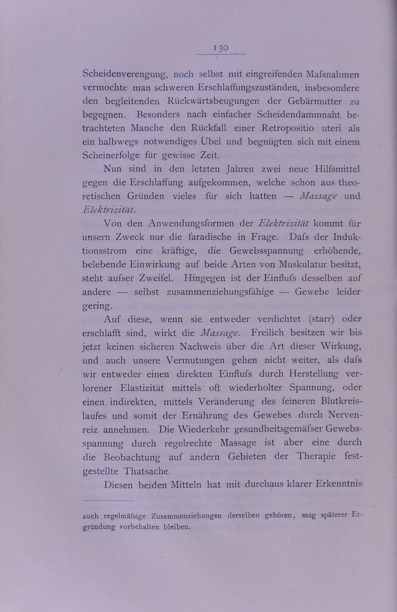 Scheidenverengung, noch selbst mit eingreifenden Mafsnahmen vermochte man schweren Erschlaffungszuständen, insbesondere den begleitenden Rückwärtsbeugungen der Gebärmutter zu begegnen. Besonders nach einfacher Scheidendammnaht be- trachteten Manche den Rückfall einer Retropositio uteri als ein halbwegs notwendiges Übel und begnügten sich mit einem Scheinerfolge für gewisse Zeit. Nun sind in den letzten Jahren zwei neue Hilfsmittel gegen die Erschlaffung aufgekommen, welche schon aus theo- retischen Gründen vieles für sich hatten — Massage und Elektrizität. Von den Anwendungsformen der Elektrizität kommt für unsern Zweck nur die faradische in Frage. Dafs der Induk- tionsstrom eine kräftige, die Gewebsspannung erhöhende, belebende Einwirkung auf beide Arten von Muskulatur besitzt, steht aufser Zweifel. Hingegen ist der Einflufs desselben auf andere — selbst zusammenziehungsfähige — Gewebe leider gering. Auf diese, wenn sie entweder verdichtet (starr) oder erschlafft sind, wirkt die Massage. Freilich besitzen wir bis jetzt keinen sicheren Nachweis über die Art dieser Wirkung, und auch unsere Vermutungen gehen nicht weiter, als dafs wir entweder einen direkten Einflufs durch Herstellung ver- lorener Elastizität mittels oft wiederholter Spannung, oder einen indirekten, mittels Veränderung des feineren Blutkreis- laufes und somit der Ernährung des Gewebes durch Nerven- reiz annehmen. Die Wiederkehr gesundheitsgemäfser Gewebs- spannung durch regelrechte Massage ist aber eine durch die Beobachtung auf andern Gebieten der Therapie fest- gestellte Thatsache. Diesen beiden Mitteln hat mit durchaus klarer Erkenntnis- auch regelmäfsige Zusammenziehungen derselben gehören, mag späterer Er- gründung Vorbehalten bleiben.