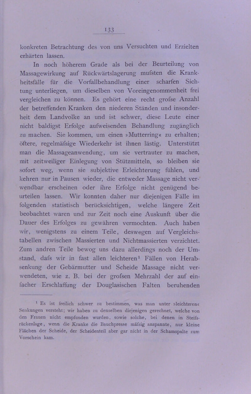 -» > konkreten Betrachtung des von uns Versuchten und Erzielten erhärten lassen. In noch höherem Grade als bei der Beurteilung von Massagewirkung auf Rückwärtslagerung mufsten die Krank- heitsfälle fiir die Vorfallbehandlung einer scharfen Sich- tung unterliegen, um dieselben von Voreingenommenheit frei vergleichen zu können. Es gehört eine recht grofse Anzahl der betreffenden Kranken den niederen Ständen und insonder- heit dem Landvolke an und ist schwer, diese Leute einer nicht baldigst Erfolge aufweisenden Behandlung zugänglich zu machen. Sie kommen, um einen »Mutterring« zu erhalten; öftere, regelmäfsige Wiederkehr ist ihnen lästig. Unterstützt man die Massageanwendung, um sie vertrauter zu machen, mit zeitweiliger Einlegung von Stützmitteln, so bleiben sie sofort weg, wenn sie subjektive Erleichterung fühlen, und kehren nur in Pausen wieder, die entweder Massage nicht ver- wendbar erscheinen oder ihre Erfolge nicht genügend be- urteilen lassen. Wir konnten daher nur diejenigen Fälle im folgenden statistisch berücksichtigen, welche längere Zeit beobachtet waren und zur Zeit noch eine Auskunft über die Dauer des Erfolges zu gewähren vermochten. Auch haben wir, wenigstens zu einem Teile, deswegen auf Vergleichs- tabellen zwischen Massierten und Nichtmassierten verzichtet. Zum andren Teile bewog uns dazu allerdings noch der Um- stand, dafs wir in fast allen leichteren1 Fällen von Herab- senkung der Gebärmutter und Scheide Massage nicht ver- wendeten, wie z. B. bei der grofsen Mehrzahl der auf ein- facher Erschlaffung der Douglasischen Falten beruhenden 1 Es ist freilich schwer zu bestimmen, was man unter »leichteren« Senkungen versteht; wir haben zu denselben diejenigen gerechnet, welche von den Frauen nicht empfunden wurden, sowie solche, bei denen in Steifs- riickenlage, wenn die Kranke die Bauchpresse mäfsig anspannte, nur kleine Flächen der Scheide, der Scheidenteil aber gar nicht in der Schamspalte zum Vorschein kam.