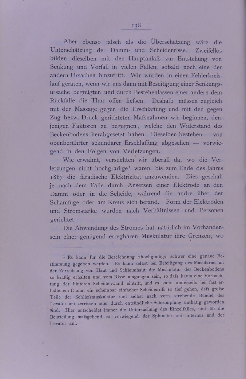 Aber ebenso falsch als die Überschätzung wäre die Unterschätzung der Damm- und Scheidenrisse. Zweifellos bilden dieselben mit den Hauptanlafs zur Entstehung von Senkung und Vorfall in vielen Fällen, sobald noch eine der andern Ursachen hinzutritt. Wir würden in einen Fehlerkreis- lauf geraten, wenn wir uns dann mit Beseitigung einer Senkungs- ursache begnügten und durch Bestehenlassen einer andern dem Rückfalle die Thür offen liefsen. Deshalb müssen zugleich mit der Massage gegen die Erschlaffung und mit den gegen Zug bezw. Druck gerichteten Mafsnahmen wir beginnen, den- jenigen Faktoren zu begegnen, welche den Widerstand des Beckenbodens herabgesetzt haben. Dieselben bestehen — von obenberührter sekundärer Erschlaffung abgesehen — vorwie- gend in den Folgen von Verletzungen. Wie erwähnt, versuchten wir überall da, wo die Ver- letzungen nicht hochgradige1 waren, bis zum Ende des Jahres 1887 die faradische Elektrizität anzuwenden. Dies geschah je nach dem Falle durch Ansetzen einer Elektrode an den Damm oder in die Scheide, während die andre über der Schamfuge oder am Kreuz sich befand. Form der Elektroden und Stromstärke wurden nach Verhältnissen und Personen gerichtet. Die Anwendung des Stromes hat natürlich im Vorhanden- sein einer genügend erregbaren Muskulatur ihre Grenzen; wo 1 Es kann für die Bezeichnung »hochgradig« schwer eine genaue Be- stimmung gegeben werden. Es kann selbst bei Beteiligung des Mastdarms an der Zerreifsung von Haut und Schleimhaut die Muskulatur des Beckenbodens so kräftig erhalten und vom Risse umgangen sein, so dafs kaum eine Vorbuch- tung der hinteren Scheidenwand eintritt, und es kann anderseits bei last er- haltenem Damm ein scheinbar einfacher Scheidenrifs so tief gehen, dafs grofse Teile der Schliefsmuskulatur und selbst nach vorn strebende Bündel des Levator ani zerrissen oder durch entzündliche Schrumptung unthätig geworden sind. Hier entscheidet immer die Untersuchung des Einzelfalles, und für die Beurteilung mafsgebend ist vorwiegend der Sphincter ani internus und der Levator ani.