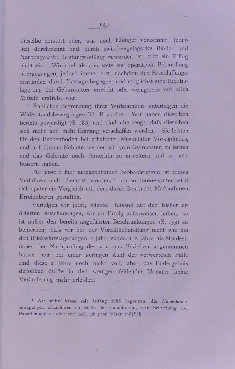 \ dieselbe zerstört oder, was noch häufiger vorkommt, ledig- lich durchtrennt und durch zwischengelagertes Binde- und Narbengewebe leistungsunfähig geworden ist, tritt ein Erfolg nicht ein. Wir sind alsdann stets zur operativen Behandlung übergegangen, jedoch immer erst, nachdem den Erschlaffungs- Zuständen durch Massage begegnet und möglichst eine Richtig- lagerung der Gebärmutter erreicht oder wenigstens mit allen Mitteln erstrebt war. Ähnlicher Begrenzung ihrer Wirksamkeit unterliegen die Widerstandsbewegungen Th. Brandts. Wir haben dieselben bereits gewürdigt (S. i3o) und sind überzeugt, dafs dieselben sich mehr und mehr Eingang verschaffen werden. Sie leisten für den Beckenboden bei erhaltener Muskulatur Vorzügliches, und auf diesem Gebiete werden wir vom Gymnasten zu lernen und das Gelernte noch fernerhin zu erweitern und zu ver- bessern haben. Für unsere hier aufzuzählenden Beobachtungen ist dieses Verfahren nicht benutzt worden, 1 um so interessanter wird sich später ein Vergleich mit dem durch Brandts Mafsnahmen Erreichbaren gestalten. Verfolgen wir jetzt, wieviel, fufsend auf den bisher er- örterten Anschauungen, wir an Erfolg aufzuweisen haben, so ist aufser den bereits angeführten Beschränkungen (S. 133) zu bemerken, dafs wir bei der Vorfallbehandlung nicht wie bei den Rückwärtslagerungen I Jahr, sondern 2 Jahre als Mindest- dauer der Nachprüfung des von uns Erzielten angenommen haben; nur bei einer geringen Zahl der verwerteten Fälle sind diese 2 Jahre noch nicht voll, aber das Endergebnis derselben dürfte in den wenigen fehlenden Monaten keine Veränderung mehr erleiden. 1 Wir selbst haben seit Anfang 1888 begonnen, die Widerstands- bewegungen einzuführen an Stelle der Faradisation; ehe Beurteilung von Dauerheilung ist aber erst nach ein paar Jahren möglich.