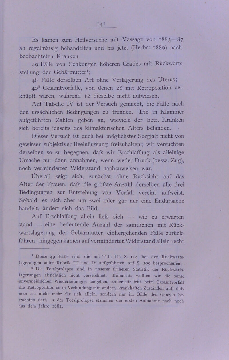 Es kamen zum Heilversuche mit Massage von 1883—87 an regelmäfsig behandelten und bis jetzt (Herbst 1889) nach- beobachteten Kranken 49 Fälle von Senkungen höheren Grades mit Rückwärts- stellung der Gebärmutter1; 48 Fälle derselben Art ohne Verlagerung des Uterus; 402 Gesamtvorfälle, von denen 28 mit Retroposition ver- knüpft waren, während 12 dieselbe nicht aufwiesen. Auf Tabelle IV ist der Versuch gemacht, die Fälle nach den ursächlichen Bedingungen zu trennen. Die in Klammer aufgeführten Zahlen geben an, wieviele der betr. Krankdn sich bereits jenseits des klimakterischen Alters befanden. Dieser Versuch ist auch bei möglichster Sorgfalt nicht von gewisser subjektiver Beeinflussung freizuhalten; wir versuchten derselben so zu begegnen, dafs wir Erschlaffung als alleinige Ursache nur dann annahmen, wenn weder Druck (bezw. Zug), noch verminderter Widerstand nachzuweisen war. Überall zeigt sich, zunächst ohne Rücksicht auf das Alter der Frauen, dafs die gröfste Anzahl derselben alle drei Bedingungen zur Entstehung von Vorfall vereint aufweist. Sobald es sich aber um zwei oder gar nur eine Endursache handelt, ändert sich das Bild. Auf Erschlaffung allein liefs sich — wie zu erwarten stand — eine bedeutende Anzahl der sämtlichen mit Rück- wärtslagerung der Gebärmutter einhergehenden Fälle zurück- führen ; hingegen kamen auf verminderten Widerstand allein recht 1 Diese 49 Fälle sind die auf Tab. III. S. 104 bei den Rückwärts- lagerungen unter Rubrik III und IV aufgeführten, auf S. 109 besprochenen. 2 Die Totalprolapse sind in unserer früheren Statistik der Rückwärts- lagerungen absichtlich nicht verzeichnet. Einerseits wollten wir die sonst unvermeidlichen Wiederholungen umgehen, anderseits tritt beim Gesamtvorfall die Retroposition so in Verbindung mit andern krankhaften Zuständen auf, dafs man sie nicht mehr für sich allein, sondern nur im Bilde des Ganzen be- trachten darf. 5 der Totalprolapse stammen der ersten Aufnahme nach noch aus dem Jahre 1882.