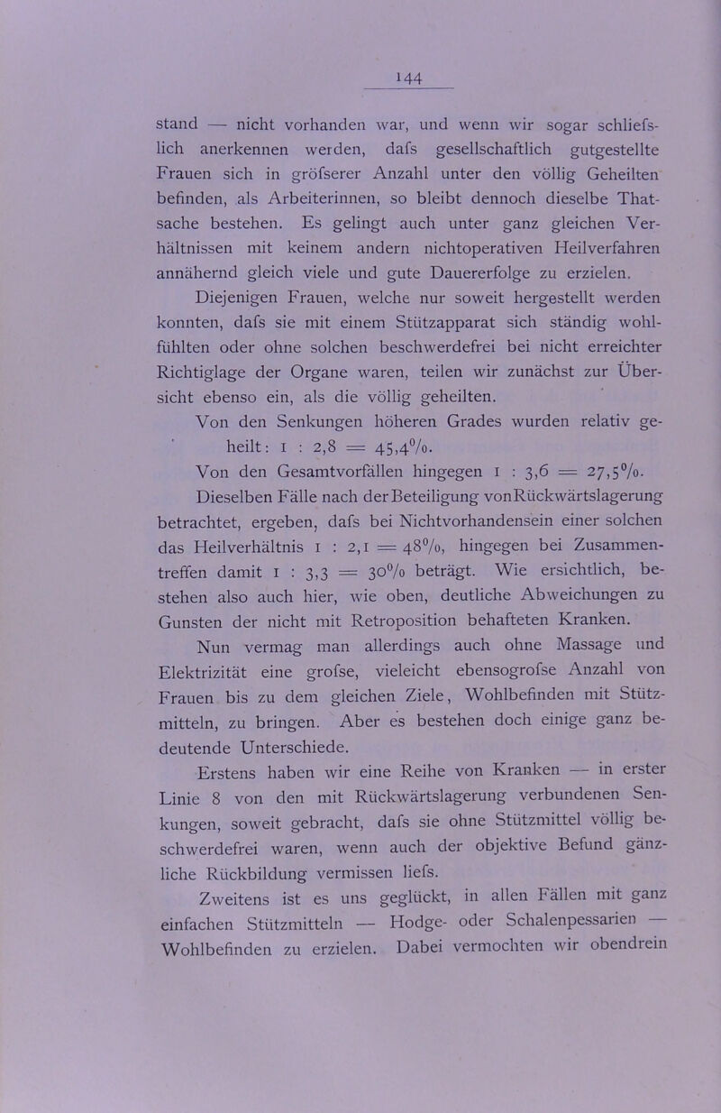 stand — nicht vorhanden war, und wenn wir sogar schliefs- lich anerkennen werden, dafs gesellschaftlich gutgestellte Frauen sich in gröfserer Anzahl unter den völlig Geheilten befinden, als Arbeiterinnen, so bleibt dennoch dieselbe That- sache bestehen. Es gelingt auch unter ganz gleichen Ver- hältnissen mit keinem andern nichtoperativen Heilverfahren annähernd gleich viele und gute Dauererfolge zu erzielen. Diejenigen Frauen, welche nur soweit hergestellt werden konnten, dafs sie mit einem Stützapparat sich ständig wohl- fühlten oder ohne solchen beschwerdefrei bei nicht erreichter Richtiglage der Organe waren, teilen wir zunächst zur Über- sicht ebenso ein, als die völlig geheilten. Von den Senkungen höheren Grades wurden relativ ge- heilt: i : 2,8 = 45,4%. Von den Gesamtvorfällen hingegen I : 3,6 = 27,5%. Dieselben Fälle nach der Beteiligung von Rückwärtslagerung betrachtet, ergeben, dafs bei Nichtvorhandensein einer solchen das Heilverhältnis 1 : 2,1 =48%, hingegen bei Zusammen- treffen damit I : 3,3 = 30% beträgt. Wie ersichtlich, be- stehen also auch hier, wie oben, deutliche Abweichungen zu Gunsten der nicht mit Retroposition behafteten Kranken. Nun vermag man allerdings auch ohne Massage und Elektrizität eine grofse, vieleicht ebensogrofse Anzahl von Frauen bis zu dem gleichen Ziele, Wohlbefinden mit Stütz- mitteln, zu bringen. Aber es bestehen doch einige ganz be- deutende Unterschiede. Erstens haben wir eine Reihe von Kranken — in erster Linie 8 von den mit Rückwärtslagerung verbundenen Sen- kungen, soweit gebracht, dafs sie ohne Stützmittel völlig be- schwerdefrei waren, wenn auch der objektive Befund gänz- liche Rückbildung vermissen liefs. Zweitens ist es uns geglückt, in allen Fällen mit ganz einfachen Stützmitteln — Hodge- oder Schalenpessarien Wohlbefinden zu erzielen. Dabei vermochten wir obendrein